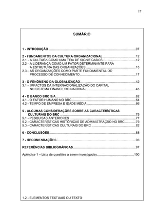 17 
SUMÁRIO 
1 - INTRODUÇÃO...................................................................................................07 
2 - FUNDAMENTOS DA CULTURA ORGANIZACIONAL .....................................12 
2.1 - A CULTURA COMO UMA TEIA DE SIGNIFICADOS.....................................12 
2.2 - A LIDERANÇA COMO UM FATOR DETERMINANTE PARA 
A ESTRUTURA DAS ORGANIZAÇÕES ........................................................15 
2.3 - AS ORGANIZAÇÕES COMO PARTE FUNDAMENTAL DO 
PROCESSO DE CONHECIMENTO...............................................................17 
3 - O FENÔMENO DA GLOBALIZAÇÃO...............................................................42 
3.1 - IMPACTOS DA INTERNACIONALIZAÇÃO DO CAPITAL 
NO SISTEMA FINANCEIRO NACIONAL .......................................................45 
4 - O BANCO BRC S/A...........................................................................................62 
4.1 - O FATOR HUMANO NO BRC ........................................................................64 
4.2 - TEMPO DE EMPRESA E IDADE MÉDIA .......................................................66 
5 - ALGUMAS CONSIDERAÇÕES SOBRE AS CARACTERÍSTICAS 
CULTURAIS DO BRC......................................................................................75 
5.1 - PESQUISAS ANTERIORES ...........................................................................77 
5.2 - CARACTERÍSTICAS HISTÓRICAS DE ADMINISTRAÇÃO NO BRC............79 
5.3 - CARACTERÍSTICAS CULTURAIS DO BRC ..................................................82 
6 - CONCLUSÕES..................................................................................................88 
7 - RECOMENDAÇÕES .........................................................................................93 
REFERÊNCIAS BIBLIOGRÁFICAS.......................................................................97 
Apêndice 1 – Lista de questões a serem investigadas..........................................100 
1.2 - ELEMENTOS TEXTUAIS OU TEXTO 
 
