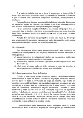 18 
É a parte do trabalho em que o tema é apresentado e desenvolvido. A 
estruturação do texto pode variar em função da metodologia adotada e da finalidade 
a que se destina, mas geralmente compreende introdução, desenvolvimento e 
conclusão. 
A exposição deve obedecer a uma seqüência lógica e ordenada. O texto pode 
ser dividido em seções (ou capítulos) e subseções, cujos títulos devem expressar a 
idéia exata do conteúdo tratado na respectiva seção e subseção. 
No que se refere à redação em trabalhos acadêmicos, a linguagem deve ser 
impessoal, clara e objetiva, evitando-se argumentações emotivas ou sentimentais, 
frases feitas ou slogans, terminologia técnica em excesso e explicações circulares 
ou repetições. 
Atenção deve ser dada aos parágrafos: a cada idéia nova, ou de reforço, 
abre-se parágrafo. Os parágrafos expressam as partes do raciocínio, assim como o 
texto, em sua totalidade, expressa um raciocínio mais amplo. 
1.2.1 - Introdução 
Esta primeira parte do texto deve apresentar uma visão geral do assunto, de 
tal forma que o leitor possa ter uma noção do conteúdo do trabalho. Além disso, a 
introdução deve: 
a) apontar os motivos da realização do trabalho, sua importância, o problema de 
pesquisa e sua contextualização e delimitações; 
b) especificar os objetivos do trabalho, explicitando a metodologia adotada para 
desenvolvê-lo; 
c) referir-se às principais partes do texto, indicando a ordem de exposição e 
outros elementos do trabalho para situar o tema do trabalho. 
1.2.2 - Desenvolvimento ou Corpo do Trabalho 
Constitui a parte central e mais extensa do trabalho, na qual desenvolve-se 
detalhadamente o objeto de estudo utilizando-se linguagem impessoal. Atenção 
especial deve ser dada à estruturação do corpo do trabalho, cuja divisão em 
capítulos requer seqüência lógica e clareza, cada um dos quais começando por uma 
nova página e também pode ser divido em seções. A seção, quando for o caso, 
pode ser subdividida, apresentando seções secundárias. Conforme a ABNT 
(NB 69/1987), cada capítulo deve ter sua numeração seqüencial em algarismos 
arábicos (1, 2, 3, etc.) e é também possível numerar as seções (1.1, 1.2, 1.3 etc.) e 
as seções secundárias (1.1.1, 1.1.2, 1.1.3 etc.). De qualquer forma é importante 
destacar os títulos, sejam dos capítulos ou das seções e subseções, além de se 
utilizar títulos que chamem a atenção do leitor e represente o conteúdo o qual está 
se iniciando, ou seja: o título deve sintetizar o texto. 
O desenvolvimento inclui o referencial teórico (revisão da literatura), coleta, 
tratamento dos dados e resultados da pesquisa. Uma sugestão que pode facilitar o 
 