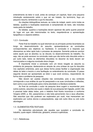19 
entendimento do leitor é você, antes de começar um capítulo, fazer uma pequena 
introdução esclarecendo sobre o que vai ser tratado. Ao terminá-lo, faça um 
pequeno resumo, lembrando o que foi discutido. 
As citações bibliográficas textuais, as notas de rodapé, assim como todas as 
tabelas, quadros e ilustrações essenciais à compreensão do texto, são incluídas 
nesta parte do trabalho. 
As tabelas, quadros e ilustrações devem aparecer tão perto quanto possível 
do lugar em que são mencionadas no texto, respeitando-se a apresentação 
tipográfica e o aspecto estético. 
1.2.3 - Conclusão 
Parte final do trabalho na qual retomam-se os principais pontos levantados ao 
longo do desenvolvimento do assunto, apresentando-se as conclusões 
correspondentes aos objetivos ou hipóteses. A conclusão é a resposta que 
oferecemos ao leitor após todo o processo de pesquisa. Somente pode-se concluir 
sobre aquilo que se abordou ou se discutiu no desenvolvimento do trabalho. Ou 
seja, não se pode escrever na conclusão nada que não tenha sido discutido antes e 
por outro lado, todos os elementos discutidos no decorrer do texto devem ser 
mencionados e a alguma conclusão deve chegar. 
É importante iniciar a conclusão com um breve resgate ao assunto ou 
problema de pesquisa, destacando-os através de uma síntese do que foi discutido 
nos capítulos anteriores, para que dessa forma possa facilitar a organização das 
idéias do leitor e levá-lo a uma facilitação no entendimento da conclusão. O passo 
seguinte deverá ser apresentado ao leitor o que você concluiu, respondendo de 
forma clara o problema de pesquisa. 
Não devem ser usadas citações nas conclusões, pois o seu conteúdo 
corresponde a sua análise do que foi pesquisado e as suas conclusões e reflexões, 
bem como a sua contribuição para o tema abordado e a literatura existente. 
Ao final da conclusão o autor da pesquisa deve sugerir e recomendar para 
outros autores, assuntos aos quais o objeto da sua pesquisa tem ligação, porém não 
é possível tratar deles todos, pois o relatório final ficaria inconcluso e conforme 
Vergara (2005, p. 82), passaríamos a vida toda percorrendo rios e seus afluentes. 
São assuntos que não puderam ser explorados por você, mas mereceriam ser 
explorados por outros alunos e pesquisadores, seja sob outra ótica ou sob outra 
abordagem. 
1.3 - ELEMENTOS PÓS-TEXTUAIS 
Os elementos pós-textuais são aqueles que sucedem a conclusão do 
trabalho, quais sejam: referências, glossário, anexos e apêndices. 
1.3.1 - Referências 
 