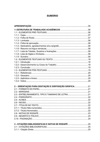 SUMÁRIO 
APRESENTAÇÃO ....................................................................................................05 
1- ESTRUTURA DE TRABALHOS ACADÊMICOS .................................................06 
1.1 - ELEMENTOS PRÉ-TEXTUAIS.........................................................................06 
1.1.1 - Capa...............................................................................................................07 
1.1.2 - Folha de Rosto...............................................................................................07 
1.1.3 - Lombada ........................................................................................................08 
1.1.4 - Folha de aprovação........................................................................................08 
1.1.5 - Dedicatória, agradecimentos e/ou epígrafe....................................................08 
1.1.6 - Resumo na língua vernácula..........................................................................08 
1.1.7 - Lista de Tabelas, Quadros e Ilustrações........................................................09 
1.1.8 - Lista de Siglas e Símbolos.............................................................................09 
1.1.9 - Sumário..........................................................................................................09 
1.2 - ELEMENTOS TEXTUAIS OU TEXTO ..............................................................18 
1.2.1 - Introdução ......................................................................................................18 
1.2.2 - Desenvolvimento ou Corpo do Trabalho........................................................18 
1.2.3 - Conclusão ......................................................................................................19 
1.3 - ELEMENTOS PÓS-TEXTUAIS.........................................................................19 
1.3.1 - Referências ....................................................................................................20 
1.3.2 - Glossário........................................................................................................20 
1.3.3 - Apêndice e Anexo ..........................................................................................20 
1.3.4 - Índice..............................................................................................................20 
2 - ORIENTAÇÃO PARA DIGITAÇÃO E DISPOSIÇÃO GRÁFICA........................21 
2.1 - FORMATO DO PAPEL .....................................................................................21 
2.2 - MARGENS........................................................................................................21 
2.3 - ENTRELINHAMENTO, TIPO E TAMANHO DE LETRA....................................21 
2.4 - PARÁGRAFO....................................................................................................22 
2.5 - ALÍNEA .............................................................................................................22 
2.6 - INCISO..............................................................................................................22 
2.7 - TÍTULOS NO TEXTO........................................................................................22 
2.7.1 - Títulos Não-numerados..................................................................................22 
2.7.2 - Títulos Numerados.........................................................................................22 
2.8 - NOTAS DE RODAPÉ........................................................................................23 
2.9 - NEGRITO E ITÁLICO........................................................................................23 
2.10 - PAGINAÇÃO...................................................................................................24 
3 - CITAÇÕES BIBLIOGRÁFICAS E NOTAS DE RODAPÉ....................................25 
3.1 - CITAÇÕES BIBLIOGRÁFICAS.........................................................................25 
3.1.1 - Citação Direta ................................................................................................25 
 