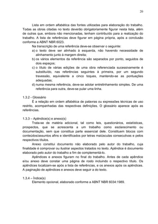 20 
Lista em ordem alfabética das fontes utilizadas para elaboração do trabalho. 
Todas as obras citadas no texto deverão obrigatoriamente figurar nesta lista, além 
de outras que, embora não mencionadas, tenham contribuído para a realização do 
trabalho. A lista de referências deve figurar em página própria, após a conclusão 
conforme a ABNT NBR 6023. 
Na transcrição de uma referência deve-se observar o seguinte: 
a) o texto deve ser alinhado à esquerda, não havendo necessidade de 
alinhamento junto à margem direita; 
b) os vários elementos da referência são separados por ponto, seguidos de 
dois espaços; 
c) o título de várias edições de uma obra referenciada sucessivamente é 
substituído, nas referências seguintes à primeira, por um segundo 
travessão, equivalente a cinco toques, mantendo-se as pontuações 
adequadas; 
d) numa mesma referência, deve-se adotar entrelinhamento simples. De uma 
referência para outra, deve-se pular uma linha. 
1.3.2 - Glossário 
É a relação em ordem alfabética de palavras ou expressões técnicas de uso 
restrito, acompanhadas das respectivas definições. O glossário aparece após as 
referências. 
1.3.3 – Apêndice(s) e anexo(s) 
Trata-se de matéria adicional, tal como leis, questionários, estatísticas, 
prospectos, que se acrescenta a um trabalho como esclarecimento ou 
documentação, sem que constitua parte essencial dele. Constituem blocos com 
conteúdos/assuntos afins e identificados por letras maiúsculas consecutivas e pelos 
respectivos títulos. 
Anexo constitui documento não elaborado pelo autor do trabalho, cuja 
finalidade é comprovar ou ilustrar aspectos tratados no texto. Apêndice é documento 
elaborado pelo autor do trabalho a fim de complementá-lo. 
Apêndices e anexos figuram no final do trabalho. Antes de cada apêndice 
e/ou anexo deve constar uma página de rosto incluindo o respectivo título. Os 
apêndices localizam-se após a lista de referências, e os anexos após os apêndices. 
A paginação de apêndices e anexos deve seguir a do texto. 
1.3.4 – Índice(s) 
Elemento opcional, elaborado conforme a ABNT NBR 6034:1989. 
 