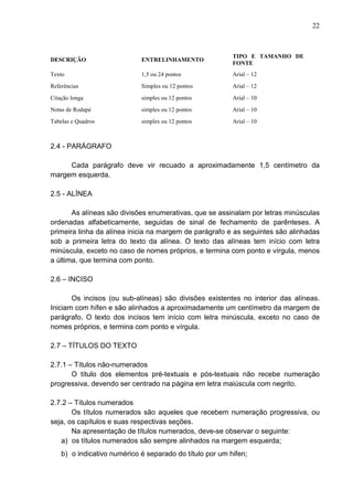 22 
DESCRIÇÃO ENTRELINHAMENTO 
TIPO E TAMANHO DE 
FONTE 
Texto 1,5 ou 24 pontos Arial – 12 
Referências Simples ou 12 pontos Arial – 12 
Citação longa simples ou 12 pontos Arial – 10 
Notas de Rodapé simples ou 12 pontos Arial – 10 
Tabelas e Quadros simples ou 12 pontos Arial – 10 
2.4 - PARÁGRAFO 
Cada parágrafo deve vir recuado a aproximadamente 1,5 centímetro da 
margem esquerda. 
2.5 - ALÍNEA 
As alíneas são divisões enumerativas, que se assinalam por letras minúsculas 
ordenadas alfabeticamente, seguidas de sinal de fechamento de parênteses. A 
primeira linha da alínea inicia na margem de parágrafo e as seguintes são alinhadas 
sob a primeira letra do texto da alínea. O texto das alíneas tem início com letra 
minúscula, exceto no caso de nomes próprios, e termina com ponto e vírgula, menos 
a última, que termina com ponto. 
2.6 – INCISO 
Os incisos (ou sub-alíneas) são divisões existentes no interior das alíneas. 
Iniciam com hífen e são alinhados a aproximadamente um centímetro da margem de 
parágrafo. O texto dos incisos tem início com letra minúscula, exceto no caso de 
nomes próprios, e termina com ponto e vírgula. 
2.7 – TÍTULOS DO TEXTO 
2.7.1 – Títulos não-numerados 
O título dos elementos pré-textuais e pós-textuais não recebe numeração 
progressiva, devendo ser centrado na página em letra maiúscula com negrito. 
2.7.2 – Títulos numerados 
Os títulos numerados são aqueles que recebem numeração progressiva, ou 
seja, os capítulos e suas respectivas seções. 
Na apresentação de títulos numerados, deve-se observar o seguinte: 
a) os títulos numerados são sempre alinhados na margem esquerda; 
b) o indicativo numérico é separado do título por um hifen; 
 