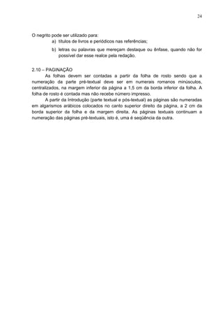 24 
O negrito pode ser utilizado para: 
a) títulos de livros e periódicos nas referências; 
b) letras ou palavras que mereçam destaque ou ênfase, quando não for 
possível dar esse realce pela redação. 
2.10 – PAGINAÇÃO 
As folhas devem ser contadas a partir da folha de rosto sendo que a 
numeração da parte pré-textual deve ser em numerais romanos minúsculos, 
centralizados, na margem inferior da página a 1,5 cm da borda inferior da folha. A 
folha de rosto é contada mas não recebe número impresso. 
A partir da Introdução (parte textual e pós-textual) as páginas são numeradas 
em algarismos arábicos colocados no canto superior direito da página, a 2 cm da 
borda superior da folha e da margem direita. As páginas textuais continuam a 
numeração das páginas pré-textuais, isto é, uma é seqüência da outra. 
 