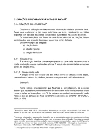 25 
3 - CITAÇÕES BIBLIOGRÁFICAS E NOTAS DE RODAPÉ3 
3.1 – CITAÇÕES BIBLIOGRÁFICAS4 
Citação é a utilização no texto de uma informação coletada em outra fonte. 
Serve para esclarecer e dar maior autoridade ao texto, relacionando as idéias 
expostas com opiniões de autores considerados autoridades no assunto discutido. 
Os dados completos das fontes de onde foram extraídas as citações devem 
ser indicados, seja em nota de rodapé, ou em lista no fim do texto. 
Existem três tipos de citações: 
a) citação direta; 
b) citação indireta; 
c) citação de citação. 
3.1.1 - Citação direta 
É a transcrição literal de um texto pesquisado ou parte dele, respeitando-se a 
grafia, pontuação, uso de maiúscula e idioma. A seguir, são apresentadas as normas 
gerais de citação direta. 
3.1.1.1 - Citação direta curta 
A citação direta que ocupar até três linhas deve ser utilizada entre aspas, 
mantendo-se o mesmo tipo de letra, tamanho e espaçamento utilizados no texto. 
Exemplo5: 
Numa cultura organizacional que favoreça a aprendizagem, as pessoas 
sabem que necessitam permanentemente de buscarem mais conhecimentos e que 
nunca o saber será completo, pois “é da natureza do conhecimento que ele mude 
rápido e que as certezas de hoje se tornem os absurdos de amanhã” (DRUCKER, 
1999, p. 121). 
3 Baseado na ABNT NBR 10520 – Informação e documentação – Citações em documentos. Esta norma foi 
baseada na ISO 690:1987. A NBR 10520:2002 substitui a NBR 10520:2001. Válida a partir de 29.09.2002. 
4 As normas relacionadas a seguir contêm disposições que ao serem citadas neste texto, constituem prescrições 
para esta Norma. As edições indicadas estavam em vigor no momento desta publicação. Como toda norma está 
sujeita à revisão, recomenda-se utilizar as edições mais recentes das normas citadas a seguir. A ABNT possui a 
informação das normas em vigor em um dado momento. NBR 6023:2002 – Informação e documentação – 
Referências – Elaboração; NBR 10522:1988 – Abreviação na descrição bibliográfica – Procedimento. 
5 O uso do ponto final após as citações deve atender às regras gramaticais. 
 