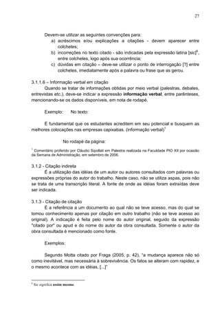 27 
Devem-se utilizar as seguintes convenções para: 
a) acréscimos e/ou explicações a citações - devem aparecer entre 
colchetes; 
b) incorreções no texto citado - são indicadas pela expressão latina [sic]6, 
entre colchetes, logo após sua ocorrência; 
c) dúvidas em citação – deve-se utilizar o ponto de interrogação [?] entre 
colchetes, imediatamente após a palavra ou frase que as gerou. 
3.1.1.6 – Informação verbal em citação 
Quando se tratar de informações obtidas por meio verbal (palestras, debates, 
entrevistas etc.), deve-se indicar a expressão informação verbal, entre parênteses, 
mencionando-se os dados disponíveis, em nota de rodapé. 
Exemplo: No texto: 
É fundamental que os estudantes acreditem em seu potencial e busquem as 
melhores colocações nas empresas capixabas. (informação verbal)1 
No rodapé da página: 
1 Comentário proferido por Cláudio Sipollati em Palestra realizada na Faculdade PIO XII por ocasião 
da Semana de Administração, em setembro de 2006. 
3.1.2 - Citação indireta 
É a utilização das idéias de um autor ou autores consultados com palavras ou 
expressões próprias do autor do trabalho. Neste caso, não se utiliza aspas, pois não 
se trata de uma transcrição literal. A fonte de onde as idéias foram extraídas deve 
ser indicada. 
3.1.3 - Citação de citação 
É a referência a um documento ao qual não se teve acesso, mas do qual se 
tomou conhecimento apenas por citação em outro trabalho (não se teve acesso ao 
original). A indicação é feita pelo nome do autor original, seguido da expressão 
"citado por" ou apud e do nome do autor da obra consultada. Somente o autor da 
obra consultada é mencionado como fonte. 
Exemplos: 
Segundo Motta citado por Fraga (2005, p. 42), “a mudança aparece não só 
como inevitável, mas necessária à sobrevivência. Os fatos se alteram com rapidez, e 
o mesmo acontece com as idéias, [...]” 
6 Sic significa assim mesmo. 
 
