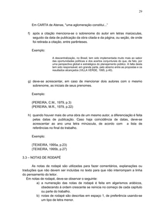 29 
Em CARTA de Atenas, "uma aglomeração constitui...” 
f) após a citação menciona-se o sobrenome do autor em letras maiúsculas, 
seguido da data de publicação da obra citada e da página, ou seção, de onde 
foi retirada a citação, entre parênteses. 
Exemplo: 
A descentralização, no Brasil, tem sido implementada muito mais ao sabor 
das oportunidades políticas e dos acertos conjunturais do que, de fato, por 
uma perspectiva global e estratégica do planejamento público. A falta desta 
tem sido responsável, em grande parte, pelo abismo entre as propostas e os 
resultados alcançados (VILLA VERDE, 1995, p.40). 
g) deve-se acrescentar, em caso de mencionar dois autores com o mesmo 
sobrenome, as iniciais de seus prenomes. 
Exemplo: 
(PEREIRA, C.M., 1979, p.3) 
(PEREIRA, M.R., 1979, p.22) 
h) quando houver mais de uma obra de um mesmo autor, a diferenciação é feita 
pelas datas de publicação. Caso haja coincidência de datas, deve-se 
acrescentar ao ano uma letra minúscula, de acordo com a lista de 
referências no final do trabalho. 
Exemplo: 
(TEIXEIRA, 1995a, p.23) 
(TEIXEIRA, 1995b, p.27) 
3.3 – NOTAS DE RODAPÉ 
As notas de rodapé são utilizadas para fazer comentários, explanações ou 
traduções que não devem ser incluídas no texto para que não interrompam a linha 
do pensamento do leitor. 
Em notas de rodapé, deve-se observar o seguinte: 
a) a numeração das notas de rodapé é feita em algarismos arábicos, 
obedecendo à ordem crescente se reinicia no começo de cada capítulo 
ou parte do trabalho. 
b) notas de rodapé são descritas em espaço 1, de preferência usando-se 
um tipo de letra menor. 
 