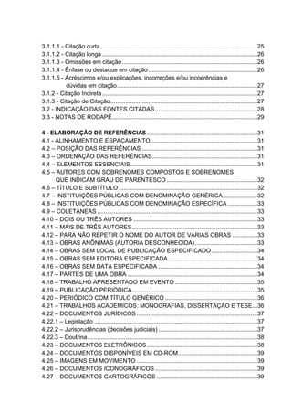 3.1.1.1 - Citação curta ...............................................................................................25 
3.1.1.2 - Citação longa ..............................................................................................26 
3.1.1.3 - Omissões em citação..................................................................................26 
3.1.1.4 - Ênfase ou destaque em citação ..................................................................26 
3.1.1.5 - Acréscimos e/ou explicações, incorreções e/ou incoerências e 
dúvidas em citação.....................................................................................27 
3.1.2 - Citação Indireta ..............................................................................................27 
3.1.3 - Citação de Citação.........................................................................................27 
3.2 - INDICAÇÃO DAS FONTES CITADAS..............................................................28 
3.3 - NOTAS DE RODAPÉ........................................................................................29 
4 - ELABORAÇÃO DE REFERÊNCIAS...................................................................31 
4.1 - ALINHAMENTO E ESPAÇAMENTO.................................................................31 
4.2 – POSIÇÃO DAS REFERÊNCIAS ......................................................................31 
4.3 – ORDENAÇÃO DAS REFERÊNCIAS................................................................31 
4.4 – ELEMENTOS ESSENCIAIS.............................................................................31 
4.5 – AUTORES COM SOBRENOMES COMPOSTOS E SOBRENOMES 
QUE INDICAM GRAU DE PARENTESCO.......................................................32 
4.6 – TÍTULO E SUBTÍTULO....................................................................................32 
4.7 – INSTITUIÇÕES PÚBLICAS COM DENOMINAÇÃO GENÉRICA.....................32 
4.8 – INSTITUIÇÕES PÚBLICAS COM DENOMINAÇÃO ESPECÍFICA..................33 
4.9 – COLETÂNEAS .................................................................................................33 
4.10 – DOIS OU TRÊS AUTORES ...........................................................................33 
4.11 – MAIS DE TRÊS AUTORES............................................................................33 
4.12 – PARA NÃO REPETIR O NOME DO AUTOR DE VÁRIAS OBRAS ...............33 
4.13 – OBRAS ANÔNIMAS (AUTORIA DESCONHECIDA)......................................33 
4.14 – OBRAS SEM LOCAL DE PUBLICAÇÃO ESPECIFICADO............................34 
4.15 – OBRAS SEM EDITORA ESPECIFICADA......................................................34 
4.16 – OBRAS SEM DATA ESPECIFICADA ............................................................34 
4.17 – PARTES DE UMA OBRA...............................................................................34 
4.18 – TRABALHO APRESENTADO EM EVENTO..................................................35 
4.19 – PUBLICAÇÃO PERIÓDICA............................................................................35 
4.20 – PERIÓDICO COM TÍTULO GENÉRICO........................................................36 
4.21 – TRABALHOS ACADÊMICOS: MONOGRAFIAS, DISSERTAÇÃO E TESE...36 
4.22 – DOCUMENTOS JURÍDICOS .........................................................................37 
4.22.1 – Legislação ...................................................................................................37 
4.22.2 – Jurisprudências (decisões judiciais) ............................................................37 
4.22.3 – Doutrina.......................................................................................................38 
4.23 – DOCUMENTOS ELETRÔNICOS...................................................................38 
4.24 – DOCUMENTOS DISPONÍVEIS EM CD-ROM................................................39 
4.25 – IMAGENS EM MOVIMENTO .........................................................................39 
4.26 – DOCUMENTOS ICONOGRÁFICOS..............................................................39 
4.27 – DOCUMENTOS CARTOGRÁFICOS .............................................................39 
 