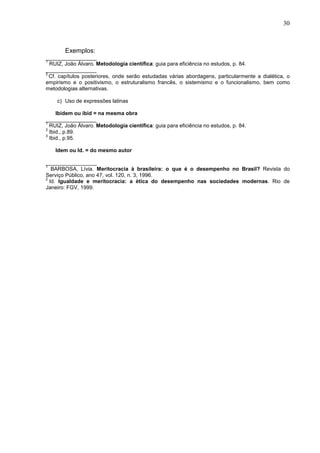 30 
Exemplos: 
_________________ 
1 RUIZ, João Álvaro. Metodologia científica: guia para eficiência no estudos, p. 84. 
_________________ 
2 Cf. capítulos posteriores, onde serão estudadas várias abordagens, particularmente a dialética, o 
empirismo e o positivismo, o estruturalismo francês, o sistemismo e o funcionalismo, bem como 
metodologias alternativas. 
c) Uso de expressões latinas 
Ibidem ou ibid = na mesma obra 
_________________ 
1 RUIZ, João Álvaro. Metodologia científica: guia para eficiência no estudos, p. 84. 
2 Ibid., p.89. 
3 Ibid., p.95. 
Idem ou Id. = do mesmo autor 
_________________ 
1 BARBOSA, Lívia. Meritocracia à brasileira: o que é o desempenho no Brasil? Revista do 
Serviço Público, ano 47, vol. 120, n. 3, 1996. 
2 Id. Igualdade e meritocracia: a ética do desempenho nas sociedades modernas. Rio de 
Janeiro: FGV, 1999. 
 