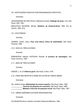 33 
4.8 - INSTITUIÇÕES PÚBLICAS COM DENOMINAÇÃO ESPECÍFICA 
Exemplos: 
UNIVERSIDADE DE SÃO PAULO. Biblioteca Central. Catálogo de teses. 2.ed. São 
Paulo: USP, 1991. 
BIBLIOTECA NACIONAL (Brasil). Relatório da Diretoria-Geral: 1984. Rio de 
Janeiro, 1985. 40 p. 
4.9 - COLETÂNEAS 
Exemplo: 
SOARES, Carlos. (Org.). Para uma leitura crítica da publicidade. São Paulo: 
Paulinas, 1988. 
4.10 - DOIS OU TRÊS AUTORES 
Exemplo: 
DIMENSTEIN, Gilberto; KOTSCHO, Ricardo. A aventura da reportagem. São 
Paulo: Summus, 1990. 
4.11 - MAIS DE TRÊS AUTORES 
Exemplo: 
DUBOIS, J. et. Al. Retórica geral. São Paulo: Cultrix. 1974. 
4.12 - PARA NÃO REPETIR O NOME DO AUTOR DE VÁRIAS OBRAS 
Exemplos: 
GIL, Antônio Carlos. Metodologia do ensino superior. São Paulo: Atlas, 1990. 
____________. Técnicas de pesquisa em economia. São Paulo: Atlas, 1988. 
____________. Métodos e técnicas de pesquisa social. São Paulo: Atlas, 1987. 
4.13 - OBRAS ANÔNIMAS (AUTORIA DESCONHECIDA) 
Exemplos: 
OS DESAFIOS éticos. Brasília: Conselho Federal de Medicina, 1993. 
 