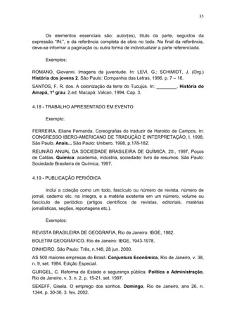 35 
Os elementos essenciais são: autor(es), título da parte, seguidos da 
expressão “IN:”, e da referência completa da obra no todo. No final da referência, 
deve-se informar a paginação ou outra forma de individualizar a parte referenciada. 
Exemplos: 
ROMANO, Giovanni. Imagens da juventude. In: LEVI, G.; SCHIMIDT, J. (Org.) 
História dos jovens 2. São Paulo: Companhia das Letras, 1996. p. 7 – 16. 
SANTOS, F. R. dos. A colonização da terra do Tucujús. In: ________. História do 
Amapá, 1º grau. 2.ed. Macapá: Valcan, 1994. Cap. 3. 
4.18 - TRABALHO APRESENTADO EM EVENTO 
Exemplo: 
FERREIRA, Eliane Fernanda. Coreografias do traduzir de Haroldo de Campos. In: 
CONGRESSO IBERO-AMERICANO DE TRADUÇÃO E INTERPRETAÇÃO, I. 1998, 
São Paulo. Anais... São Paulo: Unibero, 1998, p.178-182. 
REUNIÃO ANUAL DA SOCIEDADE BRASILEIRA DE QUÍMICA, 20., 1997, Poços 
de Caldas. Química: academia, indústria, sociedade: livro de resumos. São Paulo: 
Sociedade Brasileira de Química, 1997. 
4.19 - PUBLICAÇÃO PERIÓDICA 
Inclui a coleção como um todo, fascículo ou número de revista, número de 
jornal, caderno etc. na íntegra, e a matéria existente em um número, volume ou 
fascículo de periódico (artigos científicos de revistas, editoriais, matérias 
jornalísticas, seções, reportagens etc.). 
Exemplos: 
REVISTA BRASILEIRA DE GEOGRAFIA, Rio de Janeiro: IBGE, 1982. 
BOLETIM GEOGRÁFICO. Rio de Janeiro: IBGE, 1943-1978. 
DINHEIRO. São Paulo: Três, n.148, 28 jun. 2000. 
AS 500 maiores empresas do Brasil. Conjuntura Econômica, Rio de Janeiro, v. 38, 
n. 9, set. 1984. Edição Especial. 
GURGEL, C. Reforma do Estado e segurança pública. Política e Administração, 
Rio de Janeiro, v. 3, n. 2, p. 15-21, set. 1997. 
SEKEFF, Gisela. O emprego dos sonhos. Domingo, Rio de Janeiro, ano 26, n. 
1344, p. 30-36. 3. fev. 2002. 
 