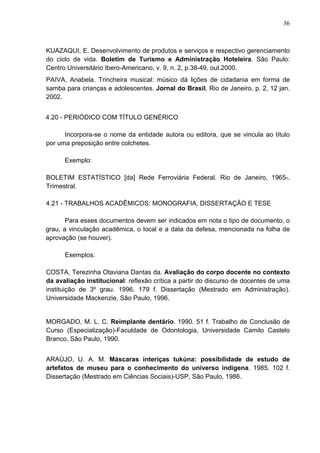 36 
KUAZAQUI, E. Desenvolvimento de produtos e serviços e respectivo gerenciamento 
do ciclo de vida. Boletim de Turismo e Administração Hoteleira. São Paulo: 
Centro Universitário Ibero-Americano, v. 9, n. 2, p.38-49, out.2000. 
PAIVA, Anabela. Trincheira musical: músico dá lições de cidadania em forma de 
samba para crianças e adolescentes. Jornal do Brasil, Rio de Janeiro, p. 2, 12 jan. 
2002. 
4.20 - PERIÓDICO COM TÍTULO GENÉRICO 
Incorpora-se o nome da entidade autora ou editora, que se vincula ao título 
por uma preposição entre colchetes. 
Exemplo: 
BOLETIM ESTATÍSTICO [da] Rede Ferroviária Federal. Rio de Janeiro, 1965-. 
Trimestral. 
4.21 - TRABALHOS ACADÊMICOS: MONOGRAFIA, DISSERTAÇÃO E TESE 
Para esses documentos devem ser indicados em nota o tipo de documento, o 
grau, a vinculação acadêmica, o local e a data da defesa, mencionada na folha de 
aprovação (se houver). 
Exemplos: 
COSTA, Terezinha Otaviana Dantas da. Avaliação do corpo docente no contexto 
da avaliação institucional: reflexão crítica a partir do discurso de docentes de uma 
instituição de 3º grau. 1996. 179 f. Dissertação (Mestrado em Administração). 
Universidade Mackenzie, São Paulo, 1996. 
MORGADO, M. L. C. Reimplante dentário. 1990. 51 f. Trabalho de Conclusão de 
Curso (Especialização)-Faculdade de Odontologia, Universidade Camilo Castelo 
Branco, Sâo Paulo, 1990. 
ARAÚJO, U. A. M. Máscaras interiças tukúna: possibilidade de estudo de 
artefatos de museu para o conhecimento do universo indígena. 1985. 102 f. 
Dissertação (Mestrado em Ciências Sociais)-USP, São Paulo, 1986. 
 
