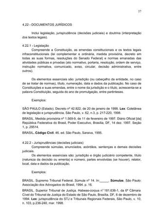 37 
4.22 - DOCUMENTOS JURÍDICOS 
Inclui legislação, jurisprudência (decisões judiciais) e doutrina (interpretação 
dos textos legais). 
4.22.1 - Legislação 
Compreende a Constituição, as emendas constitucionais e os textos legais 
infraconstitucionais (lei complementar e ordinária, medida provisória, decreto em 
todas as suas formas, resoluções do Senado Federal) e normas emanadas das 
atividades públicas e privadas (ato normativo, portaria, resolução, ordem de serviço, 
instrução normativa, comunicado, aviso, circular, decisão administrativa, entre 
outros). 
Os elementos essenciais são: jurisdição (ou cabeçalho da entidade, no caso 
de se tratar de normas), título, numeração, data e dados da publicação. No caso de 
Constituições e suas emendas, entre o nome da jurisdição e o título, acrescenta-se a 
palavra Constituição, seguida do ano de promulgação, entre parênteses. 
Exemplos: 
SÃO PAULO (Estado). Decreto nº 42.822, de 20 de janeiro de 1998. Lex: Coletânea 
de legislação e jurisprudência, São Paulo, v. 62, n.3, p. 217-220, 1998. 
BRASIL. Medida provisória nº 1.569-9, de 11 de fevereiro de 1997. Diário Oficial [da] 
República Federativa do Brasil, Poder Executivo, Brasília, DF, 14 dez. 1997. Seção 
1, p. 29514. 
BRASIL. Código Civil. 46. ed. São Paulo, Saraiva, 1995. 
4.22.2 - Jurisprudências (decisões judiciais) 
Compreende súmulas, enunciados, acórdãos, sentenças e demais decisões 
judiciais. 
Os elementos essenciais são: jurisdição e órgão judiciário competente, título 
(natureza da decisão ou ementa) e número, partes envolvidas (se houver), relator, 
local, data e dados da publicação. 
Exemplos: 
BRASIL. Supremo Tribunal Federal. Súmula nº 14. In:_____. Súmulas. Sâo Paulo: 
Associação dos Advogados do Brasil, 1994. p. 16. 
BRASIL. Superior Tribunal de Justiça. Habeas-corpus n° 181.636-1, da 6ª Câmara 
Cível do Tribunal de Justiça do Estado de São Paulo, Brasília, DF, 6 de dezembro de 
1994. Lex: jurisprudência do STJ e Tribunais Regionais Federais, São Paulo, v. 10, 
n. 103, p.236-240, mar. 1998. 
 