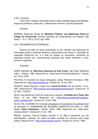 38 
4.22.3 - Doutrina 
Inclui toda e qualquer discussão técnica sobre questões legais (monografias, 
artigos de periódicos, papers etc.), referenciada conforme o tipo de publicação. 
Exemplo: 
BARROS, Raimundo Gomes de. Ministério Público: sua legitimação frente ao 
Código do Consumidor. Revista Trimestral de Jurisprudência dos Estados, São 
Paulo, v. 19, n. 139, p. 53-72, ago. 1995. 
4.23 - DOCUMENTOS ELETRÔNICOS 
Quando se tratar de obras consultadas on line, também são essenciais as 
informações sobre o endereço eletrônico, apresentado entre sinais <>, precedido de 
expressão Disponível em: e a data de acesso ao documento, precedida da 
expressão Acesso em:, opcionalmente acrescida dos dados referentes a hora, 
minutos e segundos. 
Exemplos: 
ASSIS, Machado de. Memórias póstumas de Brás Cubas. São Paulo: Biblioteca 
Folha – Ediouro, 1995. Disponível em <http://www.bn.br/bibvirtual/acervo>. Acesso 
em: 18 jun. 2001. 
POLÍTICA. In: Dicionário da língua portuguesa. Lisboa: Pliberam Informática, 1998. 
Disponível em <http://www.pliberam.pt>. Acesso em: 12 mai. 2001. 
DUARTE, Sérgio Nogueira. Língua Viva. Jornal do Brasil, Rio de Janeiro, 17 jun. 
2001. Disponível em <http://www.jb.com.br/jb/papel/colunas/lingua/>. Acesso em: 12 
jul. 2001, 16:30:40 
SILVA, Ives Gandra da. Pena de morte para o nascituro. O Estado de S. Paulo, São 
Paulo, 19 set. 1998. Disponível em <http://www.providafamilia.org/pena_ 
morte_nascituro.htm>. Acesso em: 19 set. 1998. 
SILVA, R.N.; OLIVEIRA, R. Os limites pedagógicos do paradigma da qualidade total 
na educação. In: CONGRESSO DE INICIAÇÃO CIENTÍFICA DA UFPe, 4., 1996, 
Recife. Anais eletrônicos... Recife: UFPe, 1996. Disponível em: <http://www. 
propesq.ufpe.br>. Acesso em: 21 jan. 1997. 
BRASIL. Supremo Tribunal Federal. Súmula nº 14. Não é admissível, por ato 
administrativo, restringir, em razão da idade, inscrição em concurso para cargo 
público. Disponível em: <http://www.truenetm.com.br>. Acesso em: 29 nov. 1998. 
 