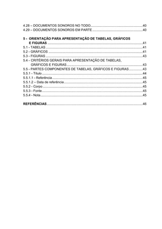 4.28 – DOCUMENTOS SONOROS NO TODO.........................................................40 
4.29 – DOCUMENTOS SONOROS EM PARTE.......................................................40 
5 - ORIENTAÇÃO PARA APRESENTAÇÃO DE TABELAS, GRÁFICOS 
E FIGURAS ........................................................................................................41 
5.1 - TABELAS..........................................................................................................41 
5.2 - GRÁFICOS .......................................................................................................41 
5.3 - FIGURAS ..........................................................................................................43 
5.4 - CRITÉRIOS GERAIS PARA APRESENTAÇÃO DE TABELAS, 
GRÁFICOS E FIGURAS...................................................................................43 
5.5 - PARTES COMPONENTES DE TABELAS, GRÁFICOS E FIGURAS...............43 
5.5.1 - Título ..............................................................................................................44 
5.5.1.1 - Referência...................................................................................................45 
5.5.1.2 – Data de referência......................................................................................45 
5.5.2 - Corpo .............................................................................................................45 
5.5.3 - Fonte..............................................................................................................45 
5.5.4 - Nota................................................................................................................45 
REFERÊNCIAS.........................................................................................................46 
 