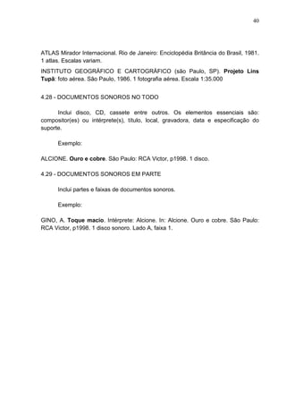 40 
ATLAS Mirador Internacional. Rio de Janeiro: Enciclopédia Britância do Brasil, 1981. 
1 atlas. Escalas variam. 
INSTITUTO GEOGRÁFICO E CARTOGRÁFICO (são Paulo, SP). Projeto Lins 
Tupã: foto aérea. São Paulo, 1986. 1 fotografia aérea. Escala 1:35.000 
4.28 - DOCUMENTOS SONOROS NO TODO 
Inclui disco, CD, cassete entre outros. Os elementos essenciais são: 
compositor(es) ou intérprete(s), título, local, gravadora, data e especificação do 
suporte. 
Exemplo: 
ALCIONE. Ouro e cobre. São Paulo: RCA Victor, p1998. 1 disco. 
4.29 - DOCUMENTOS SONOROS EM PARTE 
Inclui partes e faixas de documentos sonoros. 
Exemplo: 
GINO, A. Toque macio. Intérprete: Alcione. In: Alcione. Ouro e cobre. São Paulo: 
RCA Victor, p1998. 1 disco sonoro. Lado A, faixa 1. 
 