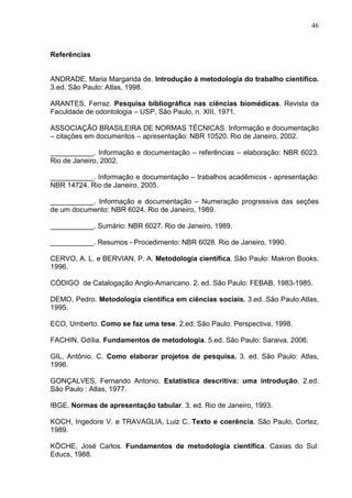 46 
Referências 
ANDRADE, Maria Margarida de. Introdução à metodologia do trabalho científico. 
3.ed. São Paulo: Atlas, 1998. 
ARANTES, Ferraz. Pesquisa bibliográfica nas ciências biomédicas. Revista da 
Faculdade de odontologia – USP, São Paulo, n. XIII, 1971. 
ASSOCIAÇÃO BRASILEIRA DE NORMAS TÉCNICAS. Informação e documentação 
– citações em documentos – apresentação: NBR 10520. Rio de Janeiro, 2002. 
___________. Informação e documentação – referências – elaboração: NBR 6023. 
Rio de Janeiro, 2002. 
___________. Informação e documentação – trabalhos acadêmicos - apresentação: 
NBR 14724. Rio de Janeiro, 2005. 
___________. Informação e documentação – Numeração progressiva das seções 
de um documento: NBR 6024. Rio de Janeiro, 1989. 
___________. Sumário: NBR 6027. Rio de Janeiro, 1989. 
___________. Resumos - Procedimento: NBR 6028. Rio de Janeiro, 1990. 
CERVO, A. L. e BERVIAN, P. A. Metodologia científica. São Paulo: Makron Books, 
1996. 
CÓDIGO de Catalogação Anglo-Amaricano. 2. ed. São Paulo: FEBAB, 1983-1985. 
DEMO, Pedro. Metodologia científica em ciências sociais. 3.ed. São Paulo:Atlas, 
1995. 
ECO, Umberto. Como se faz uma tese. 2.ed. São Paulo: Perspectiva, 1998. 
FACHIN, Odília. Fundamentos de metodologia. 5.ed. São Paulo: Saraiva, 2006. 
GIL, Antônio. C. Como elaborar projetos de pesquisa. 3. ed. São Paulo: Atlas, 
1996. 
GONÇALVES, Fernando Antonio. Estatística descritiva: uma introdução. 2.ed. 
São Paulo : Atlas, 1977. 
IBGE. Normas de apresentação tabular. 3. ed. Rio de Janeiro, 1993. 
KOCH, Ingedore V. e TRAVAGLIA, Luiz C. Texto e coerência. São Paulo, Cortez, 
1989. 
KÖCHE, José Carlos. Fundamentos de metodologia científica. Caxias do Sul: 
Educs, 1988. 
 