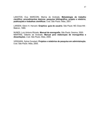 47 
LAKATOS, Eva; MARCONI, Marina de Andrade. Metodologia do trabalho 
científico: procedimentos básicos; pesquisa bibliográfica, projeto e relatório; 
publicações e trabalhos científicos. 5.ed. São Paulo: Atlas, 2001. 
LARSEN, Glenn H. Harvard. Graphics: guia do usuário. São Paulo: MC Graw-Hill : 
Makron, 1989. 
NUNES, Luiz Antonio Rizzato. Manual da monografia. São Paulo: Saraiva, 2000. 
MARTINS, Gilberto de Andrade. Manual para elaboração de monografias e 
dissertações. 2.ed. São Paulo: Atlas, 2000. 
VERGARA, Sylvia Constant. Projetos e relatórios de pesquisa em administração. 
5.ed. São Paulo: Atlas, 2005. 
