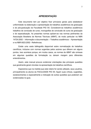 5 
APRESENTAÇÃO 
Este documento tem por objetivo fixar princípios gerais para estabelecer 
uniformidade na elaboração e apresentação de trabalhos acadêmicos de graduação 
e de pós-graduação da Faculdade PIO XII. Consideram-se trabalhos acadêmicos 
trabalhos de conclusão de curso, monografias de conclusão de curso de graduação 
e de especialização. As presentes normas apóiam-se nas normas pertinentes da 
Associação Brasileira de Normas Técnicas (ABNT), de modo particular na NBR 
14724:2002 – Informação e documentação – Trabalhos acadêmicos – Apresentação 
e na NBR 6023:2002 - Referências. 
Existe uma vasta bibliografia disponível sobre normalização de trabalhos 
científicos, inclusive com normas sugeridas pelos autores que diferem em alguns 
pontos. Isso acontece porque, em muitos casos, as normas da ABNT são omissas 
em algumas questões de formatação ou deixam margem para diferentes 
entendimentos. 
Assim, este manual procura evidenciar orientações das principais questões 
que geralmente geram dúvidas na apresentação de trabalhos científicos. 
Esperamos que na medida que este roteiro for sendo utilizado, seus usuários, 
principalmente os alunos da FACULDADE PIO XII, façam suas críticas, sugestões, 
esclarecimentos e especialmente a indicação de outras questões que poderiam ser 
evidenciadas no guia. 
 