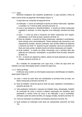 7 
1.1.1 - Capa 
Elemento obrigatório dos trabalhos acadêmicos, a capa precede a folha de 
rosto e deve conter as seguintes informações (Figura 1): 
A capa deve ser composta da seguinte forma: 
a) instituição - o nome da instituição é escrito em letras maiúsculas, negritado 
e centrado, na 1ª linha do texto, tamanho da fonte 12; 
b) curso a que pertence a disciplina/matéria - é escrito em letras maiúsculas 
negritado e centrado, na linha seguinte à da instituição, tamanho da fonte 
12; 
c) autor - o nome do autor é transcrito em letras maiúsculas com negrito, 
centralizado, na 6ª linha do texto, tamanho da fonte 12; 
d) título do trabalho - é escrito em letras maiúsculas, negritado e centralizado, 
tanto vertical como horizontalmente. Títulos extensos são transcritos a em 
espaçamento simples, sempre centrados, sem divisão silábica de palavras 
e tamanho da fonte 14. Quando houver subtítulos, deve ser precedido do 
título com dois pontos, também escrito em letras maiúsculas com negrito; 
e) local (cidade) - é escrito em letras minúsculas com a primeira letra das 
palavras em maiúsculo, centralizado, na penúltima linha do texto, tamanho 
da fonte 12; 
f) ano – é escrito em algarismo arábico, abaixo do local separado por espaço 
simples, tamanho da fonte 12. 
Se o trabalho for encadernado com capa dura, a folha de capa deve ser 
retirada e as suas informações devem constar da capa dura. 
1.1.2 - Folha de Rosto 
A folha de rosto contém as informações essenciais à identificação do trabalho, 
quais sejam (Figura 2): 
a) autor: o nome do autor deve ser centralizado na primeira linha do texto, em 
letras maiúsculas e tamanho da fonte 12; 
b) título do trabalho: transcrito igual ao título da capa, negritado e centralizado e 
tamanho da fonte 14; 
c) nota explicativa indicando a natureza do trabalho (tese, dissertação, trabalho 
de conclusão de curso e outros) e objetivo (aprovação em disciplina, grau 
pretendido e outros) nome do curso e da instituição a que é submetido, 
alinhada a partir do centro da folha, em espaço simples, tamanho da fonte 10; 
d) nome do orientador ou professor da disciplina (tamanho da fonte 10); 
e) local (cidade) da instituição onde deve ser apresentado (tamanho da fonte 
12); 
 