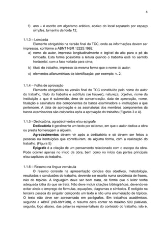 8 
f) ano – é escrito em algarismo arábico, abaixo do local separado por espaço 
simples, tamanho da fonte 12. 
1.1.3 – Lombada 
Elemento obrigatório na versão final do TCC, onde as informações devem ser 
impressas, conforme a ABNT NBR 12225:1992. 
a) nome do autor, impresso longitudinalmente e legível do alto para o pé da 
lombada. Esta forma possibilita a leitura quando o trabalho está no sentido 
horizontal, com a face voltada para cima; 
b) título do trabalho, impresso da mesma forma que o nome do autor; 
c) elementos alfanuméricos de identificação, por exemplo: v. 2. 
1.1.4 – Folha de aprovação 
Elemento obrigatório na versão final do TCC constituído pelo nome do autor 
do trabalho, título do trabalho e subtítulo (se houver), natureza, objetivo, nome da 
instituição a que é submetido, área de concentração, data de aprovação, nome, 
titulação e assinatura dos componentes da banca examinadora e instituições a que 
pertencem. A data de aprovação e as assinaturas dos membros componentes da 
banca examinadora são colocadas após a aprovação do trabalho (Figuras 3 e 4). 
1.1.5 - Dedicatória, agradecimentos e/ou epígrafe 
Dedicatória é geralmente um texto por extenso, em que o autor dedica a obra 
ou presta homenagem a alguém. 
Agradecimentos devem vir após a dedicatória e só devem ser feitos a 
pessoas ou instituições que contribuíram, de alguma forma, com a realização do 
trabalho. (Figura 5) 
Epígrafe é a citação de um pensamento relacionado com o escopo da obra. 
Pode ocorrer apenas no início da obra, bem como no início das partes principais 
e/ou capítulos do trabalho. 
1.1.6 – Resumo na língua vernácula 
O resumo consiste na apresentação concisa dos objetivos, metodologia, 
resultados e conclusões do trabalho, devendo ser escrito numa seqüência de frases, 
não de tópicos. A linguagem deve ser bem clara, de forma que o leitor tenha 
adequada idéia do que se trata. Não deve incluir citações bibliográficas, devendo-se 
evitar ainda o emprego de fórmulas, equações, diagramas e símbolos. É redigido na 
terceira pessoa do singular compondo um texto e não uma enumeração de tópicos. 
O texto não deve ser apresentado em parágrafos. Em trabalhos acadêmicos, 
segundo a ABNT (NB-88/1988), o resumo deve conter no máximo 500 palavras, 
seguido, logo abaixo, das palavras representativas do conteúdo do trabalho, isto é, 
 