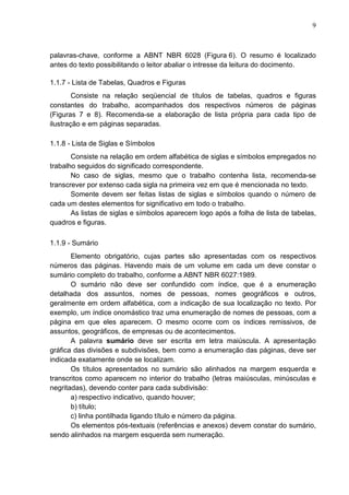 9 
palavras-chave, conforme a ABNT NBR 6028 (Figura 6). O resumo é localizado 
antes do texto possibilitando o leitor abaliar o intresse da leitura do docimento. 
1.1.7 - Lista de Tabelas, Quadros e Figuras 
Consiste na relação seqüencial de títulos de tabelas, quadros e figuras 
constantes do trabalho, acompanhados dos respectivos números de páginas 
(Figuras 7 e 8). Recomenda-se a elaboração de lista própria para cada tipo de 
ilustração e em páginas separadas. 
1.1.8 - Lista de Siglas e Símbolos 
Consiste na relação em ordem alfabética de siglas e símbolos empregados no 
trabalho seguidos do significado correspondente. 
No caso de siglas, mesmo que o trabalho contenha lista, recomenda-se 
transcrever por extenso cada sigla na primeira vez em que é mencionada no texto. 
Somente devem ser feitas listas de siglas e símbolos quando o número de 
cada um destes elementos for significativo em todo o trabalho. 
As listas de siglas e símbolos aparecem logo após a folha de lista de tabelas, 
quadros e figuras. 
1.1.9 - Sumário 
Elemento obrigatório, cujas partes são apresentadas com os respectivos 
números das páginas. Havendo mais de um volume em cada um deve constar o 
sumário completo do trabalho, conforme a ABNT NBR 6027:1989. 
O sumário não deve ser confundido com índice, que é a enumeração 
detalhada dos assuntos, nomes de pessoas, nomes geográficos e outros, 
geralmente em ordem alfabética, com a indicação de sua localização no texto. Por 
exemplo, um índice onomástico traz uma enumeração de nomes de pessoas, com a 
página em que eles aparecem. O mesmo ocorre com os índices remissivos, de 
assuntos, geográficos, de empresas ou de acontecimentos. 
A palavra sumário deve ser escrita em letra maiúscula. A apresentação 
gráfica das divisões e subdivisões, bem como a enumeração das páginas, deve ser 
indicada exatamente onde se localizam. 
Os títulos apresentados no sumário são alinhados na margem esquerda e 
transcritos como aparecem no interior do trabalho (letras maiúsculas, minúsculas e 
negritadas), devendo conter para cada subdivisão: 
a) respectivo indicativo, quando houver; 
b) título; 
c) linha pontilhada ligando título e número da página. 
Os elementos pós-textuais (referências e anexos) devem constar do sumário, 
sendo alinhados na margem esquerda sem numeração. 
 