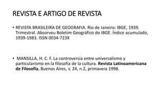 REVISTA E ARTIGO DE REVISTA
• REVISTA BRASILEIRA DE GEOGRAFIA. Rio de Janeiro: IBGE, 1939.
Trimestral. Absorveu Boletim Geográfico do IBGE. Índice acumulado,
1939-1983. ISSN 0034-723X
• MANSILLA, H. C. F. La controversia entre universalismo y
particularismo en la filosofia de la cultura. Revista Latinoamericana
de Filosofia, Buenos Aires, v. 24, n.2, primavera 1998.
 