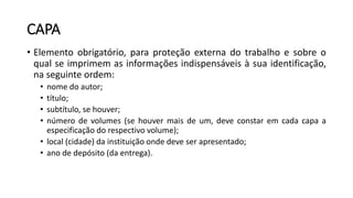 CAPA
• Elemento obrigatório, para proteção externa do trabalho e sobre o
qual se imprimem as informações indispensáveis à sua identificação,
na seguinte ordem:
• nome do autor;
• título;
• subtítulo, se houver;
• número de volumes (se houver mais de um, deve constar em cada capa a
especificação do respectivo volume);
• local (cidade) da instituição onde deve ser apresentado;
• ano de depósito (da entrega).
 