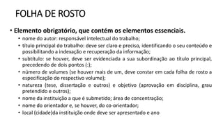 FOLHA DE ROSTO
• Elemento obrigatório, que contém os elementos essenciais.
• nome do autor: responsável intelectual do trabalho;
• título principal do trabalho: deve ser claro e preciso, identificando o seu conteúdo e
possibilitando a indexação e recuperação da informação;
• subtítulo: se houver, deve ser evidenciada a sua subordinação ao título principal,
precedendo de dois pontos (:);
• número de volumes (se houver mais de um, deve constar em cada folha de rosto a
especificação do respectivo volume);
• natureza (tese, dissertação e outros) e objetivo (aprovação em disciplina, grau
pretendido e outros);
• nome da instituição a que é submetido; área de concentração;
• nome do orientador e, se houver, do co-orientador;
• local (cidade)da instituição onde deve ser apresentado e ano
 