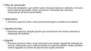• Folha de aprovação
• Elemento obrigatório, que contém autor, titulo por extenso e subtítulo, se houver,
local e data de aprovação, nome, assinatura e instituição dos membros
componentes da banca examinadora.
• Dedicatória
• Elemento opcional, onde o autor presta homenagem ou dedica seu trabalho.
• Agradecimentos
• Elementos opcional, dirigido àqueles que contribuíram de maneira relevante à
elaboração do trabalho.
• Epígrafe
• Elemento opcional, onde o autor apresenta uma citação, seguida de indicação de
autoria, relacionada com a matéria tratada no corpo do trabalho. Podem também
constar epígrafes nas folhas de abertura das seções primárias
 