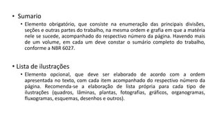 • Sumario
• Elemento obrigatório, que consiste na enumeração das principais divisões,
seções e outras partes do trabalho, na mesma ordem e grafia em que a matéria
nele se sucede, acompanhado do respectivo número da página. Havendo mais
de um volume, em cada um deve constar o sumário completo do trabalho,
conforme a NBR 6027.
• Lista de ilustrações
• Elemento opcional, que deve ser elaborado de acordo com a ordem
apresentada no texto, com cada item acompanhado do respectivo número da
página. Recomenda-se a elaboração de lista própria para cada tipo de
ilustrações (quadros, lâminas, plantas, fotografias, gráficos, organogramas,
fluxogramas, esquemas, desenhos e outros).
 