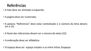 Referências
• A lista deve ser alinhada à esquerda;
• A pagina deve ser numerada;
• A palavra “Referencia” deve estar centralizado e o número da letra devera
ser o 14;
• A fonte das referencias devem ser a mesma do texto (12)
• A ordenação deve ser alfabética
• O espaço deve ser espaço simples e as entre linhas 2espaços
 