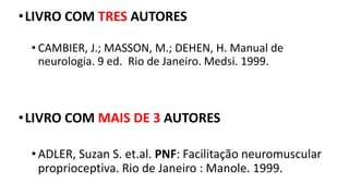 •LIVRO COM TRES AUTORES
• CAMBIER, J.; MASSON, M.; DEHEN, H. Manual de
neurologia. 9 ed. Rio de Janeiro. Medsi. 1999.
•LIVRO COM MAIS DE 3 AUTORES
• ADLER, Suzan S. et.al. PNF: Facilitação neuromuscular
proprioceptiva. Rio de Janeiro : Manole. 1999.
 