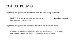 CAPÍTULO DE LIVRO
• Quando o capitulo do livro for o mesmo que o organizador:
• SANTOS, R. S. dos. A colonização da terra. In __________ História do Amapá.
2 ed. Macapá : Valcan. 1996.
• Quando o capitulo do livro dor de outro do autor do livro:
• ROMANO, G. Imagens da juventude da era moderna. In: LEVI, P. (Org).
Historia dos jovens. São Paulo: Companhia das letras. 1994.
 