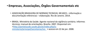 • Empresas, Associações, Órgãos Governamentais etc
• ASSOCIAÇÃO BRASILEIRA DE NORMAS TECNICAS. NR 6023 – informação e
documentação referencias – elaboração. Rio de Janeiro. 2014.
• BRASIL. Ministério da Saúde. Agente nacional da vigilância sanitária. Informes
técnicos: manual de orientações. Brasília. 2007. Disponível em:
<http://portalsaude.saude.gov.br/index.php/o-
ministerio/principal/secretarias/svs > acesso em 22 de jan. 2008.
 