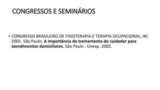 CONGRESSOS E SEMINÁRIOS
• CONGRESSO BRASILEIRO DE FISIOTERAPIA E TERAPIA OCUPACIONAL, 40.
2001. São Paulo. A importância do treinamento do cuidador para
atendimentos domiciliares. São Paulo : Unesp. 2002.
 