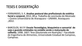 TESES E DISSERTAÇÃO
• FERNANDES, S. F. Analise postural dos profissionais da estética
facial e corporal, 2012, 89 p. Trabalho de conclusão do Mestrado
– Centro Universitário de Araraquara – UNIARA. Araraquara
,2012.
• BARCELOS, M.F.P. Ensaio Tecnológico, bioquímico e sensorial de
soja e guandu enlatados no estádio verde e maturação de
colheita. 1998. 160 f. Tese (Doutorado em Nutrição) – Faculdade
de Engenharia de Alimentos, Universidade Estadual de Campinas,
Campinas.
 