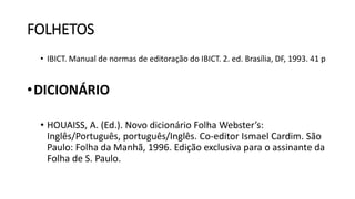 FOLHETOS
• IBICT. Manual de normas de editoração do IBICT. 2. ed. Brasília, DF, 1993. 41 p
•DICIONÁRIO
• HOUAISS, A. (Ed.). Novo dicionário Folha Webster’s:
Inglês/Português, português/Inglês. Co-editor Ismael Cardim. São
Paulo: Folha da Manhã, 1996. Edição exclusiva para o assinante da
Folha de S. Paulo.
 