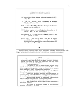3




                             REFERENCIAS BIBLIOGRAFICAS


         GIL, Antonio Carlos. Como elaborar projetos de pesquisa. 2. ed. SP:
               Atlas, 1991.

         LAKATOS, Eva e Marconi, Marina. Metodologia do Trabalho
             Científico. SP : Atlas, 1992.

         RUIZ, João Álvaro. Metodologia Científica. Guia para eficiência nos
              estudos. 4. ed. SP: Atlas, 1996.

         AS 500 maiores empresas do Brasil. Conjuntura Econômica. Rio de
              Janeiro. v.38, n. 9, set.1984. Edição Especial.

         TOURINHO NETO, F. C. Dano ambiental. Consulex. Brasília, DF, ano
             1, n. 1, p. 18-23, fev. 1997.

         SILVA, M.M.L. Crimes da era digital. NET, Rio de Janeiro,
              nov.1998.Seção            Ponto           de              Vista
              Disponívelem<http://www.brasilnet.com.br/contexts/brasilrevista
              s.htm> Acesso em: 28 nov.1998.


                                                 09

       Desenvolvimento do trabalho: livros, artigos, monografias, material da internet, apostilas etc.* A
listagem deve conter, em ordem alfabética, todos os tipos de fontes consultadas para o trabalho.



                                               ANEXOS
                   O aluno pode anexar aqui qualquer tipo de material ilustrativo, tais como
           tabelas, lista de abreviações, documentos ou parte de documentos, reportagens,
           parte do texto original, etc. Apenas como exemplo, aqui serão dadas algumas
           indicações para apresentação gráfica do trabalho:
                       Utilizar papel branco, A4.
                       Todas as letras dos títulos dos capítulos devem ser escritas na margem
        esquerda de cada página, em negrito e maiúsculas, tamanho 14. Para o caso de
        divisão em capítulos, cada capítulo deve começar em folha nova. No caso de seções,
        dar um espaço duplo e começar a seção seguinte na mesma página.
                       O espaçamento entre linhas deve ser 1,5. Nas referências
        bibliográficas, o espaçamento entre uma obra e outra deve ser duplo.
                       O número da página deve aparecer na borda superior direita, em
        algarismos arábicos, inclusive das Referências e Anexos, somente a partir da página
        da Introdução, embora todas sejam contadas a partir da folha de rosto.
                       As citações literais devem ser em fonte tamanho 11, em itálico, com
        indicação de Autor e página, entre aspas, seguindo as normas da ABNT.
                       Notas de rodapé devem ter tamanho de fonte 10.
                       Se for colocado figuras, tabelas no desenvolvimento sempre colocar a
        fonte de onde foi retirada.
                      Se as figuras ou tabelas forem colocadas em anexo, cita-las no
        decorrer do texto (figura nº .... em anexo).
 