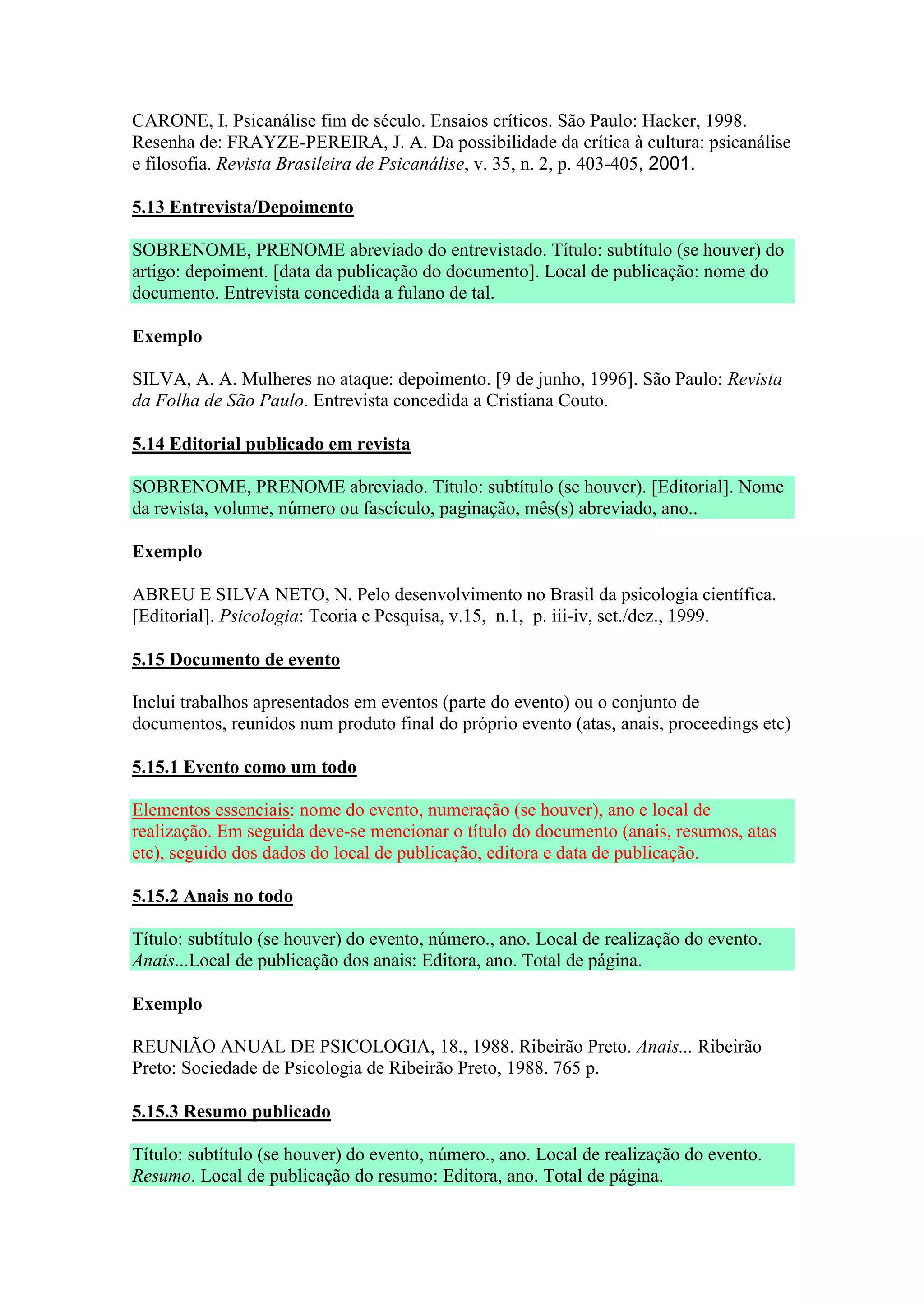 CARONE, I. Psicanálise fim de século. Ensaios críticos. São Paulo: Hacker, 1998.
Resenha de: FRAYZE-PEREIRA, J. A. Da possibilidade da crítica à cultura: psicanálise
e filosofia. Revista Brasileira de Psicanálise, v. 35, n. 2, p. 403-405, 2001.

5.13 Entrevista/Depoimento

SOBRENOME, PRENOME abreviado do entrevistado. Título: subtítulo (se houver) do
artigo: depoiment. [data da publicação do documento]. Local de publicação: nome do
documento. Entrevista concedida a fulano de tal.

Exemplo

SILVA, A. A. Mulheres no ataque: depoimento. [9 de junho, 1996]. São Paulo: Revista
da Folha de São Paulo. Entrevista concedida a Cristiana Couto.

5.14 Editorial publicado em revista

SOBRENOME, PRENOME abreviado. Título: subtítulo (se houver). [Editorial]. Nome
da revista, volume, número ou fascículo, paginação, mês(s) abreviado, ano..

Exemplo

ABREU E SILVA NETO, N. Pelo desenvolvimento no Brasil da psicologia científica.
[Editorial]. Psicologia: Teoria e Pesquisa, v.15, n.1, p. iii-iv, set./dez., 1999.

5.15 Documento de evento

Inclui trabalhos apresentados em eventos (parte do evento) ou o conjunto de
documentos, reunidos num produto final do próprio evento (atas, anais, proceedings etc)

5.15.1 Evento como um todo

Elementos essenciais: nome do evento, numeração (se houver), ano e local de
realização. Em seguida deve-se mencionar o título do documento (anais, resumos, atas
etc), seguido dos dados do local de publicação, editora e data de publicação.

5.15.2 Anais no todo

Título: subtítulo (se houver) do evento, número., ano. Local de realização do evento.
Anais...Local de publicação dos anais: Editora, ano. Total de página.

Exemplo

REUNIÃO ANUAL DE PSICOLOGIA, 18., 1988. Ribeirão Preto. Anais... Ribeirão
Preto: Sociedade de Psicologia de Ribeirão Preto, 1988. 765 p.

5.15.3 Resumo publicado

Título: subtítulo (se houver) do evento, número., ano. Local de realização do evento.
Resumo. Local de publicação do resumo: Editora, ano. Total de página.
 