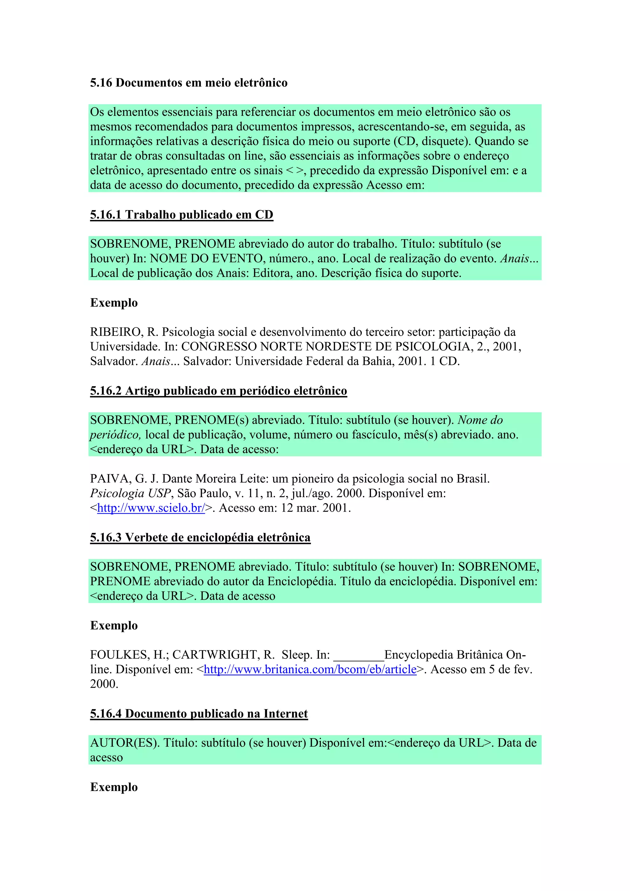 5.16 Documentos em meio eletrônico

Os elementos essenciais para referenciar os documentos em meio eletrônico são os
mesmos recomendados para documentos impressos, acrescentando-se, em seguida, as
informações relativas a descrição física do meio ou suporte (CD, disquete). Quando se
tratar de obras consultadas on line, são essenciais as informações sobre o endereço
eletrônico, apresentado entre os sinais < >, precedido da expressão Disponível em: e a
data de acesso do documento, precedido da expressão Acesso em:

5.16.1 Trabalho publicado em CD

SOBRENOME, PRENOME abreviado do autor do trabalho. Título: subtítulo (se
houver) In: NOME DO EVENTO, número., ano. Local de realização do evento. Anais...
Local de publicação dos Anais: Editora, ano. Descrição física do suporte.

Exemplo

RIBEIRO, R. Psicologia social e desenvolvimento do terceiro setor: participação da
Universidade. In: CONGRESSO NORTE NORDESTE DE PSICOLOGIA, 2., 2001,
Salvador. Anais... Salvador: Universidade Federal da Bahia, 2001. 1 CD.

5.16.2 Artigo publicado em periódico eletrônico

SOBRENOME, PRENOME(s) abreviado. Título: subtítulo (se houver). Nome do
periódico, local de publicação, volume, número ou fascículo, mês(s) abreviado. ano.
<endereço da URL>. Data de acesso:

PAIVA, G. J. Dante Moreira Leite: um pioneiro da psicologia social no Brasil.
Psicologia USP, São Paulo, v. 11, n. 2, jul./ago. 2000. Disponível em:
<http://www.scielo.br/>. Acesso em: 12 mar. 2001.

5.16.3 Verbete de enciclopédia eletrônica

SOBRENOME, PRENOME abreviado. Título: subtítulo (se houver) In: SOBRENOME,
PRENOME abreviado do autor da Enciclopédia. Título da enciclopédia. Disponível em:
<endereço da URL>. Data de acesso

Exemplo

FOULKES, H.; CARTWRIGHT, R. Sleep. In: ________Encyclopedia Britânica On-
line. Disponível em: <http://www.britanica.com/bcom/eb/article>. Acesso em 5 de fev.
2000.

5.16.4 Documento publicado na Internet

AUTOR(ES). Título: subtítulo (se houver) Disponível em:<endereço da URL>. Data de
acesso

Exemplo
 