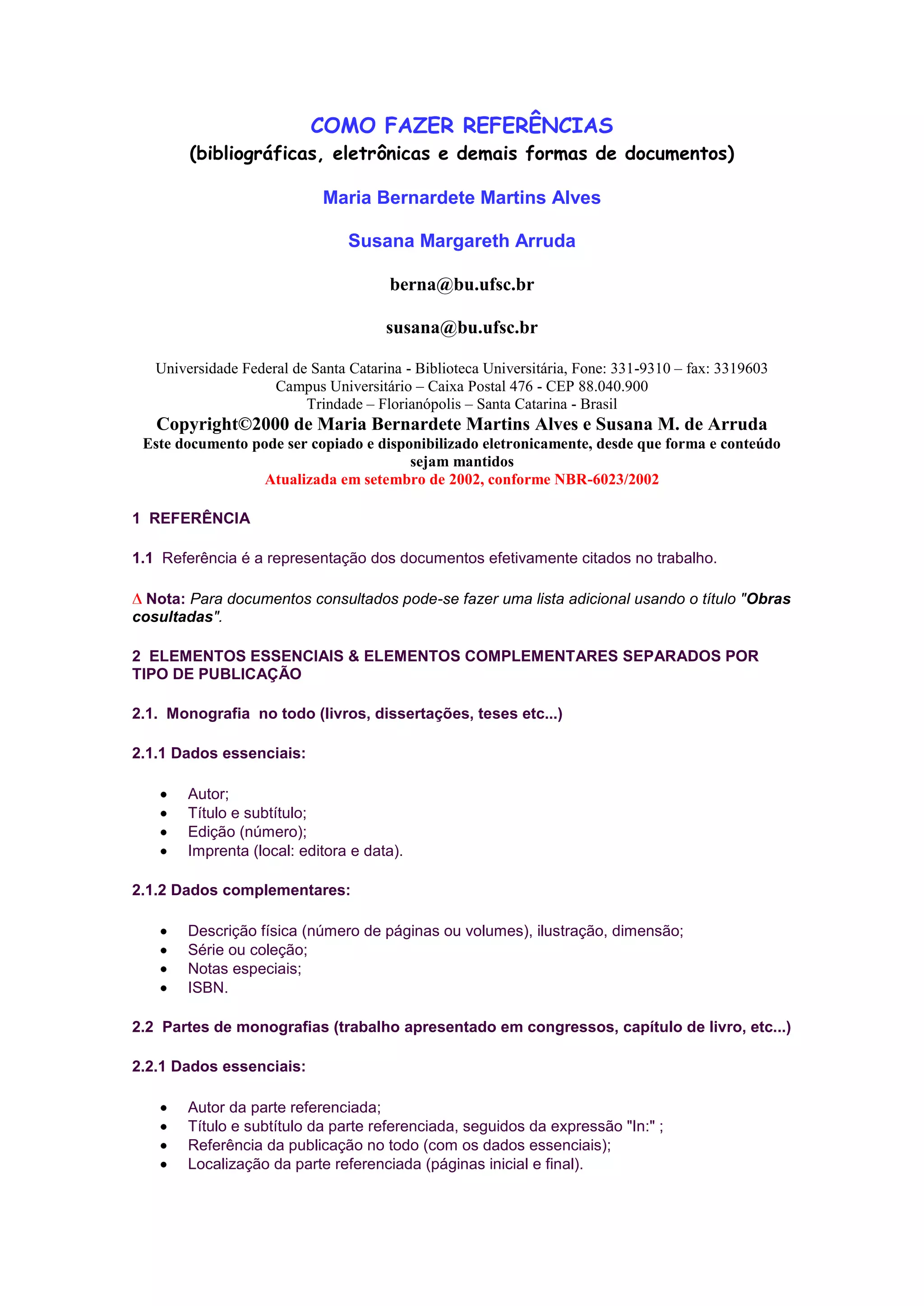 COMO FAZER REFERÊNCIAS
        (bibliográficas, eletrônicas e demais formas de documentos)

                             Maria Bernardete Martins Alves

                                 Susana Margareth Arruda

                                       berna@bu.ufsc.br

                                       susana@bu.ufsc.br

   Universidade Federal de Santa Catarina - Biblioteca Universitária, Fone: 331-9310 – fax: 3319603
                     Campus Universitário – Caixa Postal 476 - CEP 88.040.900
                          Trindade – Florianópolis – Santa Catarina - Brasil
   Copyright©2000 de Maria Bernardete Martins Alves e Susana M. de Arruda
 Este documento pode ser copiado e disponibilizado eletronicamente, desde que forma e conteúdo
                                        sejam mantidos
                  Atualizada em setembro de 2002, conforme NBR-6023/2002

1 REFERÊNCIA

1.1 Referência é a representação dos documentos efetivamente citados no trabalho.

  Nota: Para documentos consultados pode-se fazer uma lista adicional usando o título "Obras
cosultadas".

2 ELEMENTOS ESSENCIAIS & ELEMENTOS COMPLEMENTARES SEPARADOS POR
TIPO DE PUBLICAÇÃO

2.1. Monografia no todo (livros, dissertações, teses etc...)

2.1.1 Dados essenciais:

        Autor;
        Título e subtítulo;
        Edição (número);
        Imprenta (local: editora e data).

2.1.2 Dados complementares:

        Descrição física (número de páginas ou volumes), ilustração, dimensão;
        Série ou coleção;
        Notas especiais;
        ISBN.

2.2 Partes de monografias (trabalho apresentado em congressos, capítulo de livro, etc...)

2.2.1 Dados essenciais:

        Autor da parte referenciada;
        Título e subtítulo da parte referenciada, seguidos da expressão "In:" ;
        Referência da publicação no todo (com os dados essenciais);
        Localização da parte referenciada (páginas inicial e final).
 