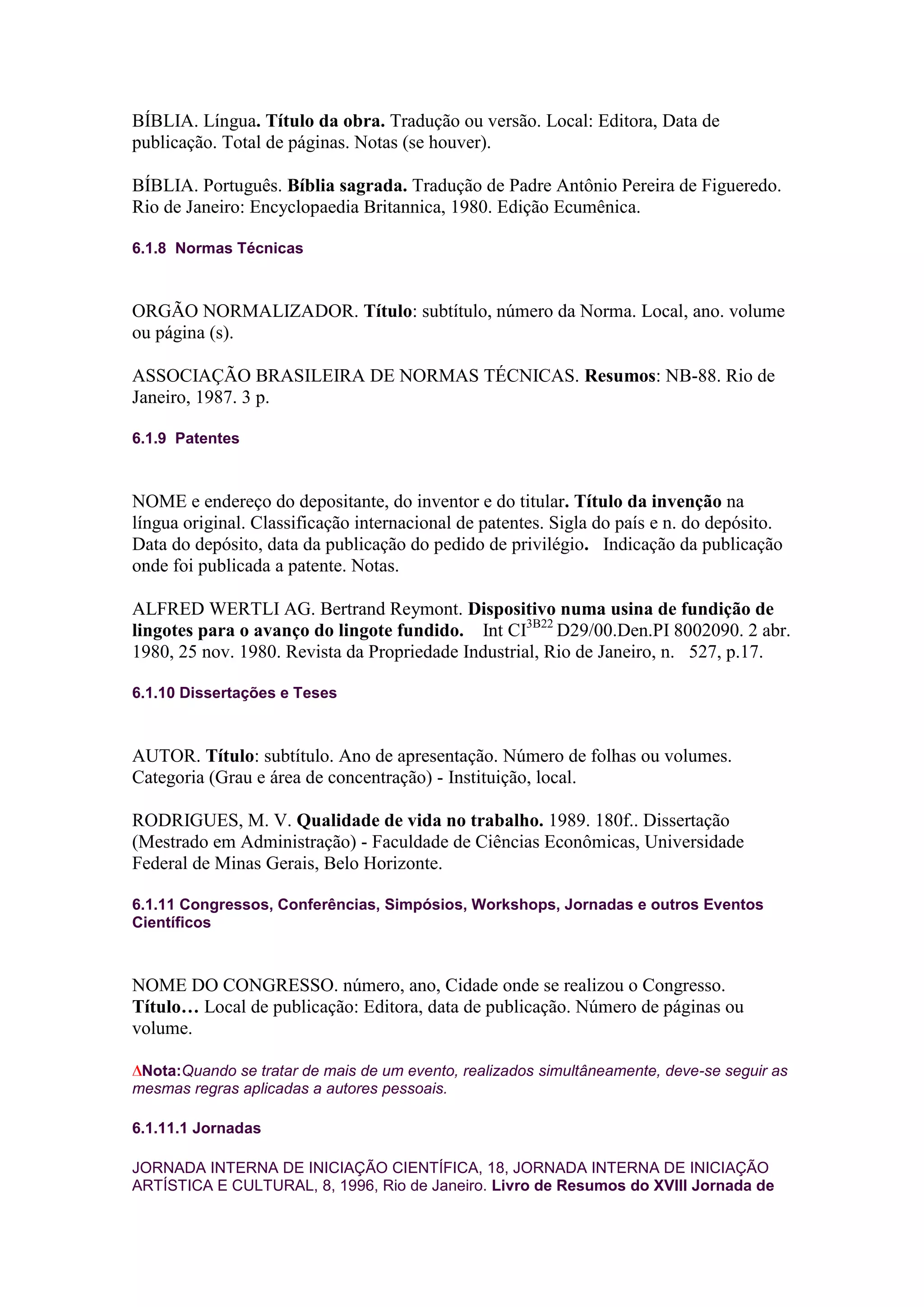 BÍBLIA. Língua. Título da obra. Tradução ou versão. Local: Editora, Data de
publicação. Total de páginas. Notas (se houver).

BÍBLIA. Português. Bíblia sagrada. Tradução de Padre Antônio Pereira de Figueredo.
Rio de Janeiro: Encyclopaedia Britannica, 1980. Edição Ecumênica.

6.1.8 Normas Técnicas



ORGÃO NORMALIZADOR. Título: subtítulo, número da Norma. Local, ano. volume
ou página (s).

ASSOCIAÇÃO BRASILEIRA DE NORMAS TÉCNICAS. Resumos: NB-88. Rio de
Janeiro, 1987. 3 p.

6.1.9 Patentes



NOME e endereço do depositante, do inventor e do titular. Título da invenção na
língua original. Classificação internacional de patentes. Sigla do país e n. do depósito.
Data do depósito, data da publicação do pedido de privilégio. Indicação da publicação
onde foi publicada a patente. Notas.

ALFRED WERTLI AG. Bertrand Reymont. Dispositivo numa usina de fundição de
lingotes para o avanço do lingote fundido. Int CI3B22 D29/00.Den.PI 8002090. 2 abr.
1980, 25 nov. 1980. Revista da Propriedade Industrial, Rio de Janeiro, n. 527, p.17.

6.1.10 Dissertações e Teses



AUTOR. Título: subtítulo. Ano de apresentação. Número de folhas ou volumes.
Categoria (Grau e área de concentração) - Instituição, local.

RODRIGUES, M. V. Qualidade de vida no trabalho. 1989. 180f.. Dissertação
(Mestrado em Administração) - Faculdade de Ciências Econômicas, Universidade
Federal de Minas Gerais, Belo Horizonte.

6.1.11 Congressos, Conferências, Simpósios, Workshops, Jornadas e outros Eventos
Científicos



NOME DO CONGRESSO. número, ano, Cidade onde se realizou o Congresso.
Título… Local de publicação: Editora, data de publicação. Número de páginas ou
volume.

 Nota:Quando se tratar de mais de um evento, realizados simultâneamente, deve-se seguir as
mesmas regras aplicadas a autores pessoais.

6.1.11.1 Jornadas

JORNADA INTERNA DE INICIAÇÃO CIENTÍFICA, 18, JORNADA INTERNA DE INICIAÇÃO
ARTÍSTICA E CULTURAL, 8, 1996, Rio de Janeiro. Livro de Resumos do XVIII Jornada de
 