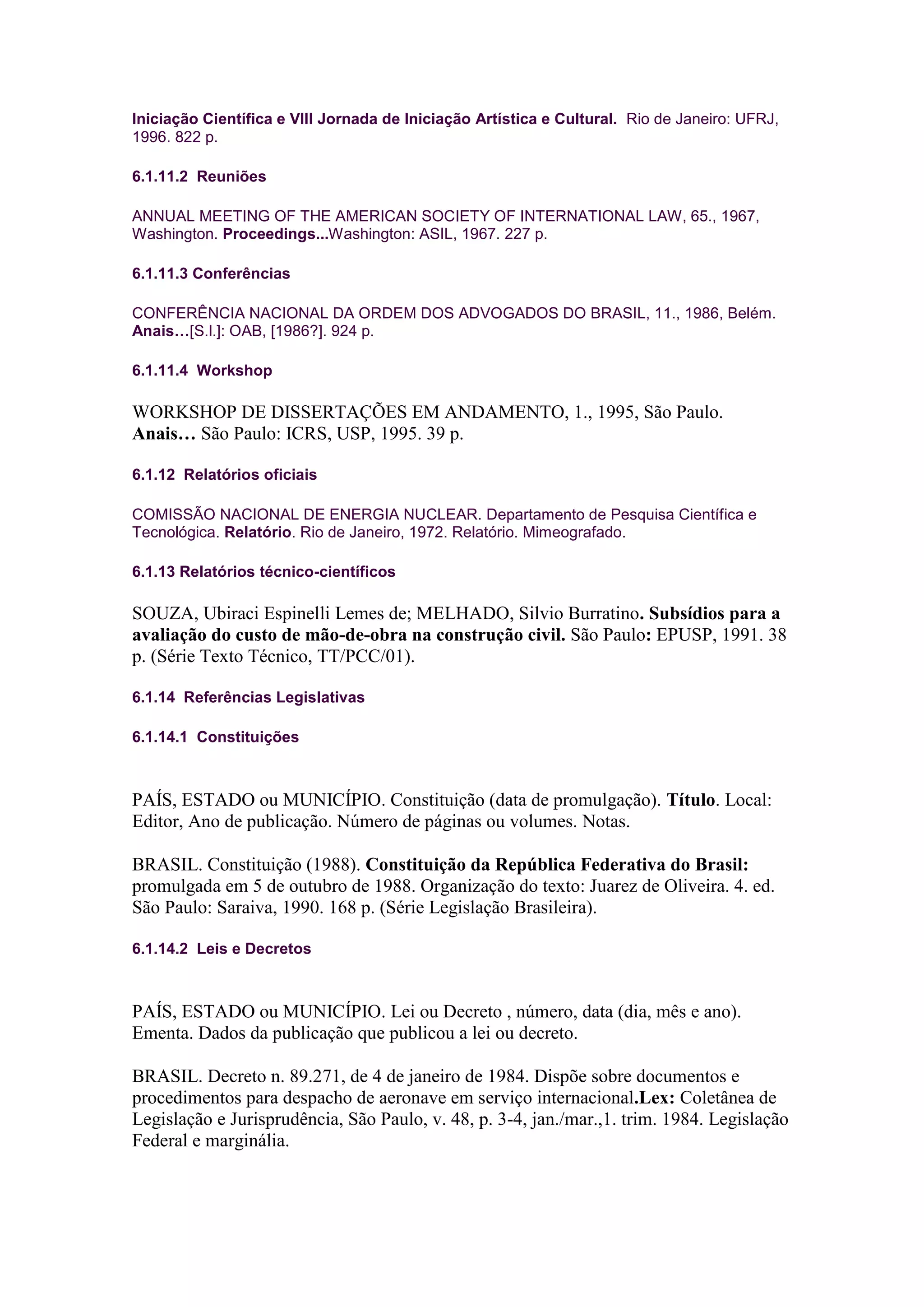 Iniciação Científica e VIII Jornada de Iniciação Artística e Cultural. Rio de Janeiro: UFRJ,
1996. 822 p.

6.1.11.2 Reuniões

ANNUAL MEETING OF THE AMERICAN SOCIETY OF INTERNATIONAL LAW, 65., 1967,
Washington. Proceedings...Washington: ASIL, 1967. 227 p.

6.1.11.3 Conferências

CONFERÊNCIA NACIONAL DA ORDEM DOS ADVOGADOS DO BRASIL, 11., 1986, Belém.
Anais…[S.l.]: OAB, [1986?]. 924 p.

6.1.11.4 Workshop

WORKSHOP DE DISSERTAÇÕES EM ANDAMENTO, 1., 1995, São Paulo.
Anais… São Paulo: ICRS, USP, 1995. 39 p.

6.1.12 Relatórios oficiais

COMISSÃO NACIONAL DE ENERGIA NUCLEAR. Departamento de Pesquisa Científica e
Tecnológica. Relatório. Rio de Janeiro, 1972. Relatório. Mimeografado.

6.1.13 Relatórios técnico-científicos

SOUZA, Ubiraci Espinelli Lemes de; MELHADO, Silvio Burratino. Subsídios para a
avaliação do custo de mão-de-obra na construção civil. São Paulo: EPUSP, 1991. 38
p. (Série Texto Técnico, TT/PCC/01).

6.1.14 Referências Legislativas

6.1.14.1 Constituições



PAÍS, ESTADO ou MUNICÍPIO. Constituição (data de promulgação). Título. Local:
Editor, Ano de publicação. Número de páginas ou volumes. Notas.

BRASIL. Constituição (1988). Constituição da República Federativa do Brasil:
promulgada em 5 de outubro de 1988. Organização do texto: Juarez de Oliveira. 4. ed.
São Paulo: Saraiva, 1990. 168 p. (Série Legislação Brasileira).

6.1.14.2 Leis e Decretos



PAÍS, ESTADO ou MUNICÍPIO. Lei ou Decreto , número, data (dia, mês e ano).
Ementa. Dados da publicação que publicou a lei ou decreto.

BRASIL. Decreto n. 89.271, de 4 de janeiro de 1984. Dispõe sobre documentos e
procedimentos para despacho de aeronave em serviço internacional.Lex: Coletânea de
Legislação e Jurisprudência, São Paulo, v. 48, p. 3-4, jan./mar.,1. trim. 1984. Legislação
Federal e marginália.
 