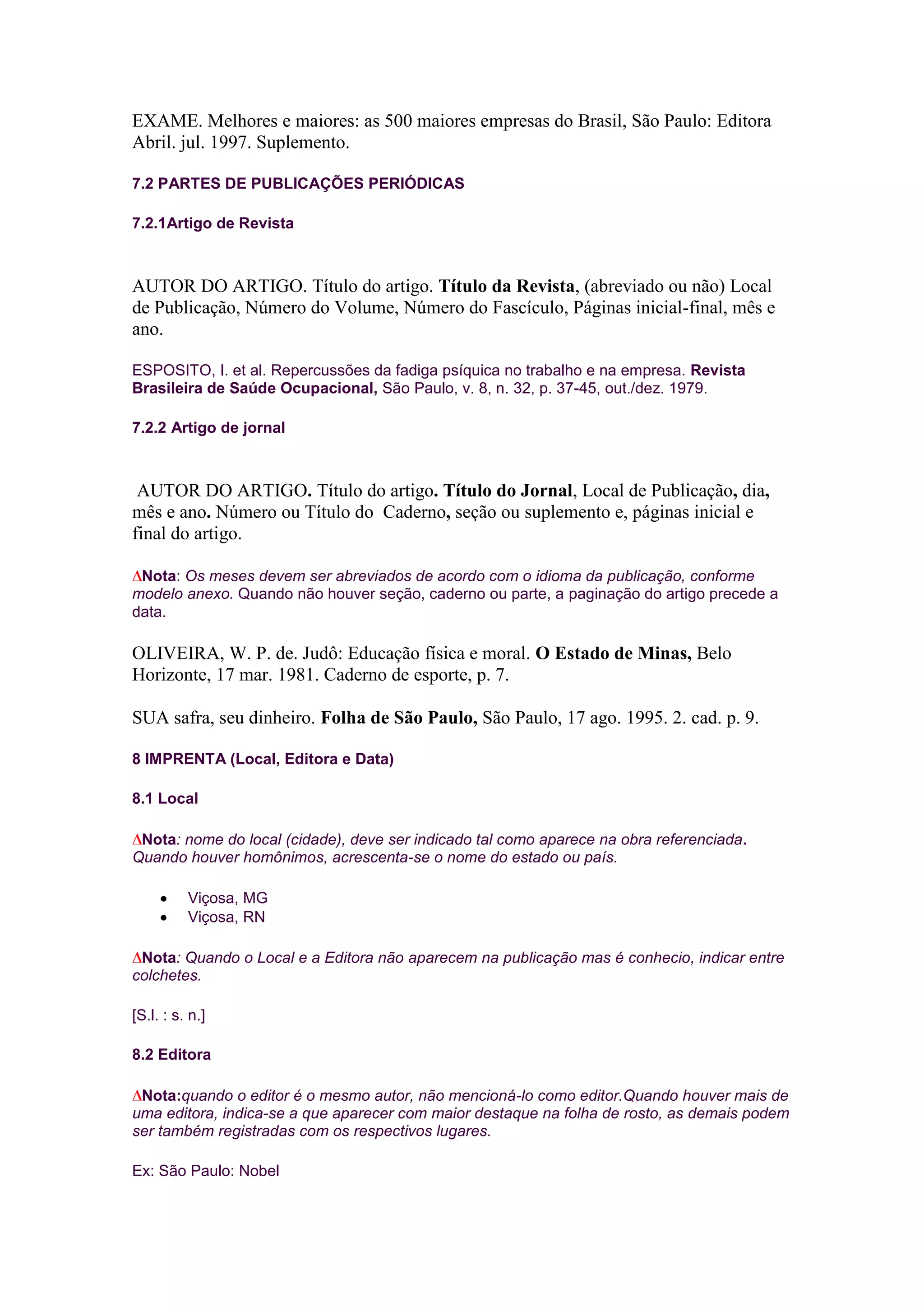 EXAME. Melhores e maiores: as 500 maiores empresas do Brasil, São Paulo: Editora
Abril. jul. 1997. Suplemento.

7.2 PARTES DE PUBLICAÇÕES PERIÓDICAS

7.2.1Artigo de Revista



AUTOR DO ARTIGO. Título do artigo. Título da Revista, (abreviado ou não) Local
de Publicação, Número do Volume, Número do Fascículo, Páginas inicial-final, mês e
ano.

ESPOSITO, I. et al. Repercussões da fadiga psíquica no trabalho e na empresa. Revista
Brasileira de Saúde Ocupacional, São Paulo, v. 8, n. 32, p. 37-45, out./dez. 1979.

7.2.2 Artigo de jornal



 AUTOR DO ARTIGO. Título do artigo. Título do Jornal, Local de Publicação, dia,
mês e ano. Número ou Título do Caderno, seção ou suplemento e, páginas inicial e
final do artigo.

 Nota: Os meses devem ser abreviados de acordo com o idioma da publicação, conforme
modelo anexo. Quando não houver seção, caderno ou parte, a paginação do artigo precede a
data.

OLIVEIRA, W. P. de. Judô: Educação física e moral. O Estado de Minas, Belo
Horizonte, 17 mar. 1981. Caderno de esporte, p. 7.

SUA safra, seu dinheiro. Folha de São Paulo, São Paulo, 17 ago. 1995. 2. cad. p. 9.

8 IMPRENTA (Local, Editora e Data)

8.1 Local

 Nota: nome do local (cidade), deve ser indicado tal como aparece na obra referenciada.
Quando houver homônimos, acrescenta-se o nome do estado ou país.

          Viçosa, MG
          Viçosa, RN

 Nota: Quando o Local e a Editora não aparecem na publicação mas é conhecio, indicar entre
colchetes.

[S.l. : s. n.]

8.2 Editora

 Nota:quando o editor é o mesmo autor, não mencioná-lo como editor.Quando houver mais de
uma editora, indica-se a que aparecer com maior destaque na folha de rosto, as demais podem
ser também registradas com os respectivos lugares.

Ex: São Paulo: Nobel
 