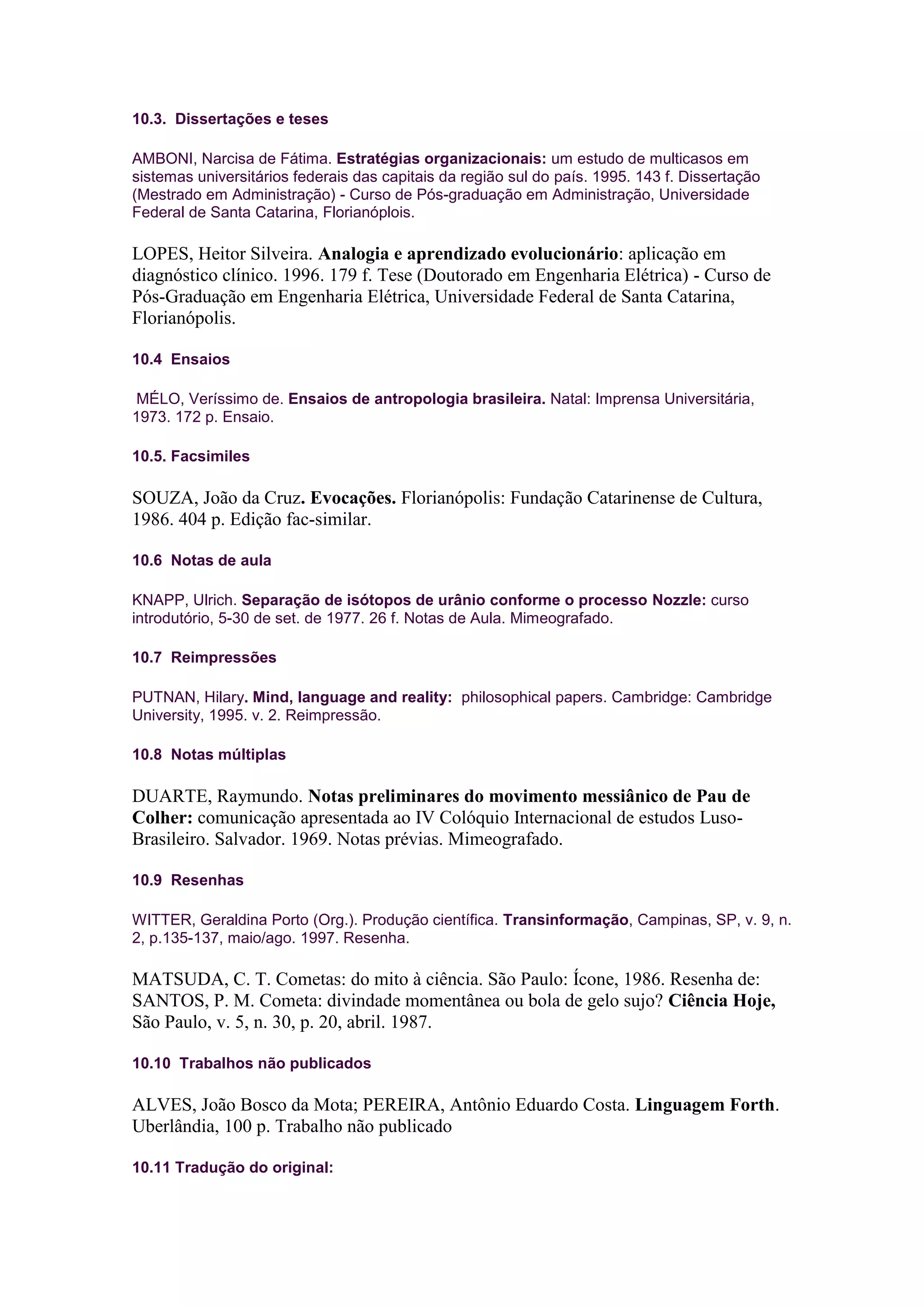 10.3. Dissertações e teses

AMBONI, Narcisa de Fátima. Estratégias organizacionais: um estudo de multicasos em
sistemas universitários federais das capitais da região sul do país. 1995. 143 f. Dissertação
(Mestrado em Administração) - Curso de Pós-graduação em Administração, Universidade
Federal de Santa Catarina, Florianóplois.

LOPES, Heitor Silveira. Analogia e aprendizado evolucionário: aplicação em
diagnóstico clínico. 1996. 179 f. Tese (Doutorado em Engenharia Elétrica) - Curso de
Pós-Graduação em Engenharia Elétrica, Universidade Federal de Santa Catarina,
Florianópolis.

10.4 Ensaios

MÉLO, Veríssimo de. Ensaios de antropologia brasileira. Natal: Imprensa Universitária,
1973. 172 p. Ensaio.

10.5. Facsimiles

SOUZA, João da Cruz. Evocações. Florianópolis: Fundação Catarinense de Cultura,
1986. 404 p. Edição fac-similar.

10.6 Notas de aula

KNAPP, Ulrich. Separação de isótopos de urânio conforme o processo Nozzle: curso
introdutório, 5-30 de set. de 1977. 26 f. Notas de Aula. Mimeografado.

10.7 Reimpressões

PUTNAN, Hilary. Mind, language and reality: philosophical papers. Cambridge: Cambridge
University, 1995. v. 2. Reimpressão.

10.8 Notas múltiplas

DUARTE, Raymundo. Notas preliminares do movimento messiânico de Pau de
Colher: comunicação apresentada ao IV Colóquio Internacional de estudos Luso-
Brasileiro. Salvador. 1969. Notas prévias. Mimeografado.

10.9 Resenhas

WITTER, Geraldina Porto (Org.). Produção científica. Transinformação, Campinas, SP, v. 9, n.
2, p.135-137, maio/ago. 1997. Resenha.

MATSUDA, C. T. Cometas: do mito à ciência. São Paulo: Ícone, 1986. Resenha de:
SANTOS, P. M. Cometa: divindade momentânea ou bola de gelo sujo? Ciência Hoje,
São Paulo, v. 5, n. 30, p. 20, abril. 1987.

10.10 Trabalhos não publicados

ALVES, João Bosco da Mota; PEREIRA, Antônio Eduardo Costa. Linguagem Forth.
Uberlândia, 100 p. Trabalho não publicado

10.11 Tradução do original:
 