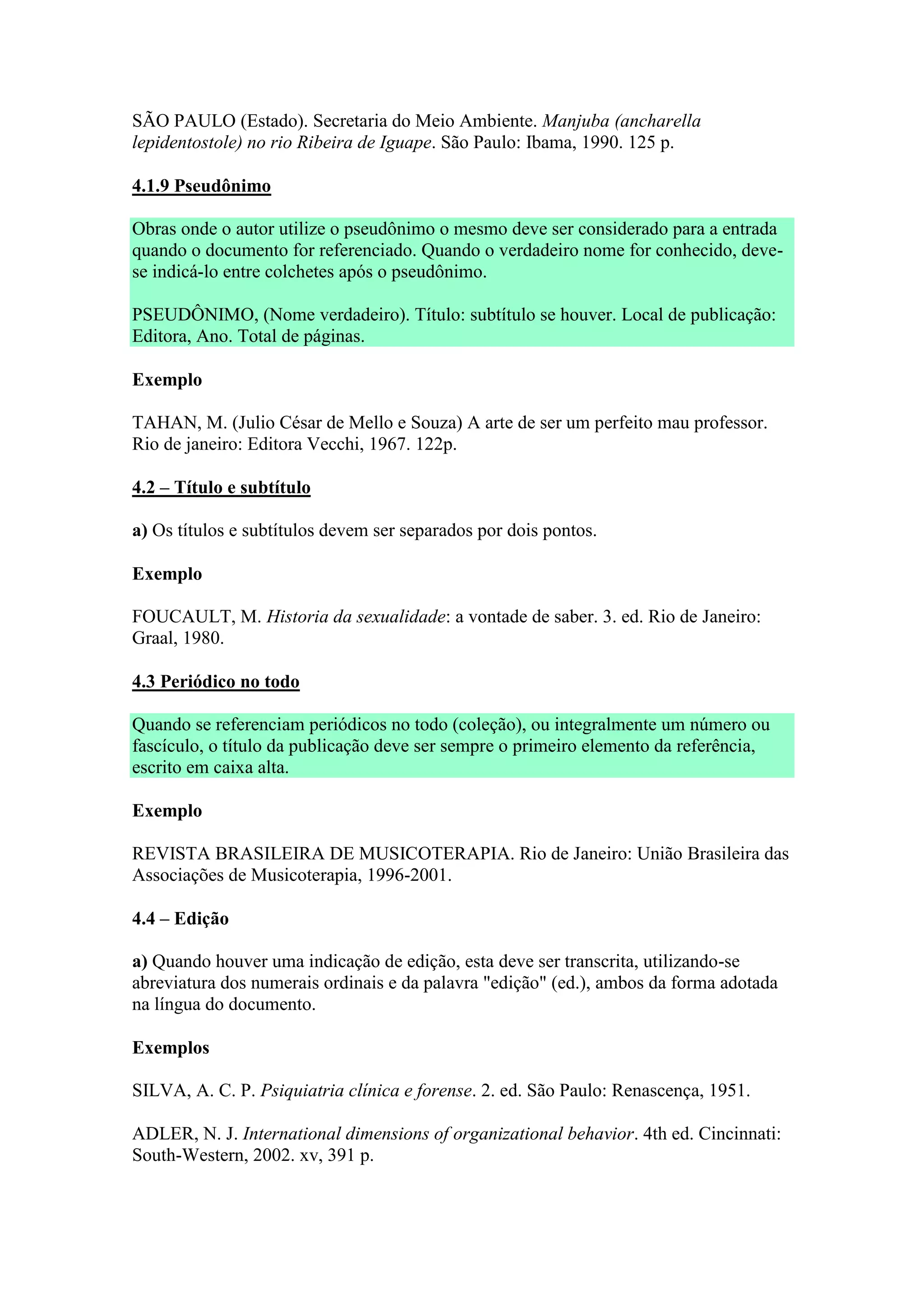 SÃO PAULO (Estado). Secretaria do Meio Ambiente. Manjuba (ancharella
lepidentostole) no rio Ribeira de Iguape. São Paulo: Ibama, 1990. 125 p.

4.1.9 Pseudônimo

Obras onde o autor utilize o pseudônimo o mesmo deve ser considerado para a entrada
quando o documento for referenciado. Quando o verdadeiro nome for conhecido, deve-
se indicá-lo entre colchetes após o pseudônimo.

PSEUDÔNIMO, (Nome verdadeiro). Título: subtítulo se houver. Local de publicação:
Editora, Ano. Total de páginas.

Exemplo

TAHAN, M. (Julio César de Mello e Souza) A arte de ser um perfeito mau professor.
Rio de janeiro: Editora Vecchi, 1967. 122p.

4.2 – Título e subtítulo

a) Os títulos e subtítulos devem ser separados por dois pontos.

Exemplo

FOUCAULT, M. Historia da sexualidade: a vontade de saber. 3. ed. Rio de Janeiro:
Graal, 1980.

4.3 Periódico no todo

Quando se referenciam periódicos no todo (coleção), ou integralmente um número ou
fascículo, o título da publicação deve ser sempre o primeiro elemento da referência,
escrito em caixa alta.

Exemplo

REVISTA BRASILEIRA DE MUSICOTERAPIA. Rio de Janeiro: União Brasileira das
Associações de Musicoterapia, 1996-2001.

4.4 – Edição

a) Quando houver uma indicação de edição, esta deve ser transcrita, utilizando-se
abreviatura dos numerais ordinais e da palavra "edição" (ed.), ambos da forma adotada
na língua do documento.

Exemplos

SILVA, A. C. P. Psiquiatria clínica e forense. 2. ed. São Paulo: Renascença, 1951.

ADLER, N. J. International dimensions of organizational behavior. 4th ed. Cincinnati:
South-Western, 2002. xv, 391 p.
 