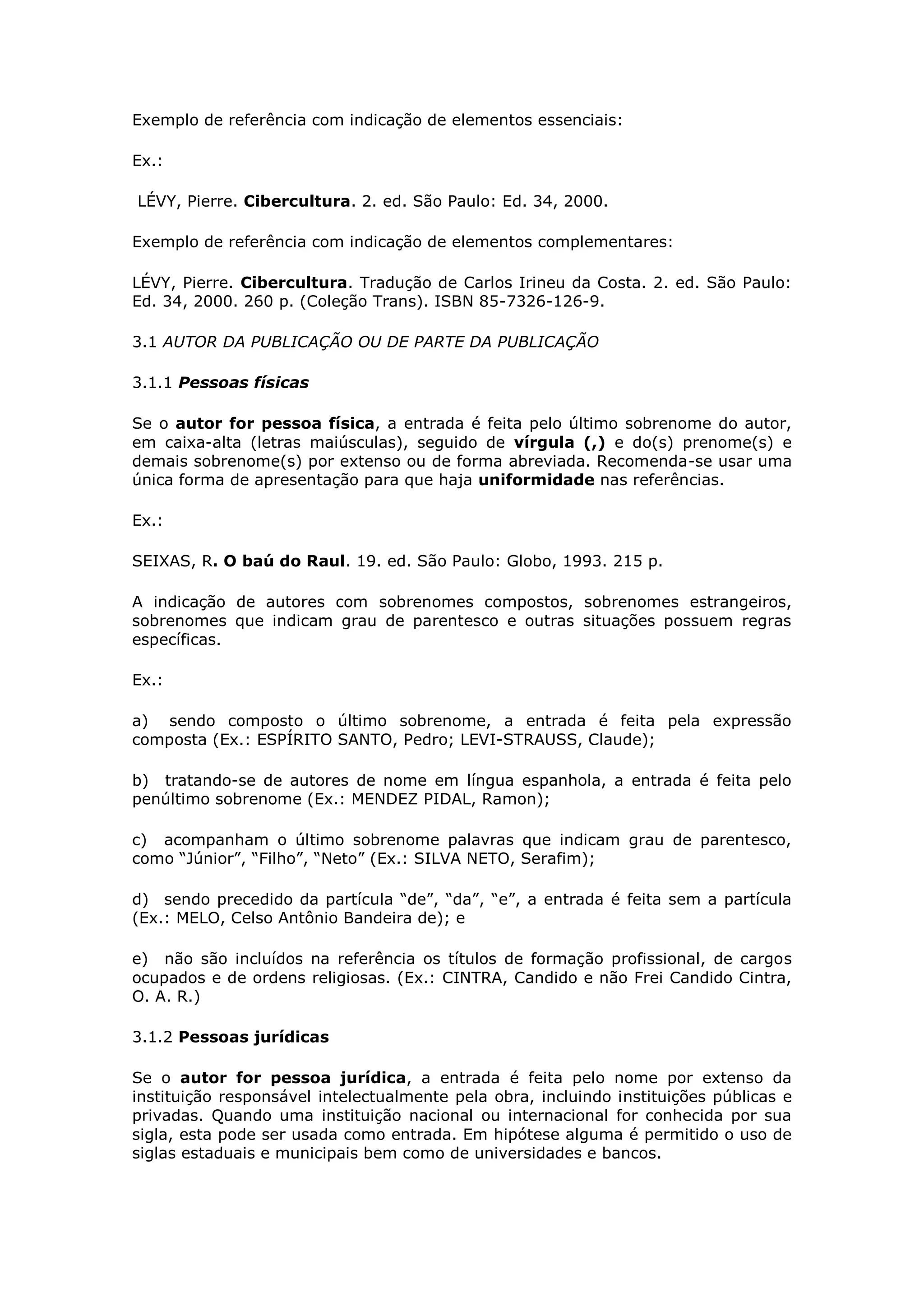 Exemplo de referência com indicação de elementos essenciais:

Ex.:

LÉVY, Pierre. Cibercultura. 2. ed. São Paulo: Ed. 34, 2000.

Exemplo de referência com indicação de elementos complementares:

LÉVY, Pierre. Cibercultura. Tradução de Carlos Irineu da Costa. 2. ed. São Paulo:
Ed. 34, 2000. 260 p. (Coleção Trans). ISBN 85-7326-126-9.

3.1 AUTOR DA PUBLICAÇÃO OU DE PARTE DA PUBLICAÇÃO

3.1.1 Pessoas físicas

Se o autor for pessoa física, a entrada é feita pelo último sobrenome do autor,
em caixa-alta (letras maiúsculas), seguido de vírgula (,) e do(s) prenome(s) e
demais sobrenome(s) por extenso ou de forma abreviada. Recomenda-se usar uma
única forma de apresentação para que haja uniformidade nas referências.

Ex.:

SEIXAS, R. O baú do Raul. 19. ed. São Paulo: Globo, 1993. 215 p.

A indicação de autores com sobrenomes compostos, sobrenomes estrangeiros,
sobrenomes que indicam grau de parentesco e outras situações possuem regras
específicas.

Ex.:

a) sendo composto o último sobrenome, a entrada é feita pela expressão
composta (Ex.: ESPÍRITO SANTO, Pedro; LEVI-STRAUSS, Claude);

b) tratando-se de autores de nome em língua espanhola, a entrada é feita pelo
penúltimo sobrenome (Ex.: MENDEZ PIDAL, Ramon);

c) acompanham o último sobrenome palavras que indicam grau de parentesco,
como “Júnior”, “Filho”, “Neto” (Ex.: SILVA NETO, Serafim);

d) sendo precedido da partícula “de”, “da”, “e”, a entrada é feita sem a partícula
(Ex.: MELO, Celso Antônio Bandeira de); e

e) não são incluídos na referência os títulos de formação profissional, de cargos
ocupados e de ordens religiosas. (Ex.: CINTRA, Candido e não Frei Candido Cintra,
O. A. R.)

3.1.2 Pessoas jurídicas

Se o autor for pessoa jurídica, a entrada é feita pelo nome por extenso da
instituição responsável intelectualmente pela obra, incluindo instituições públicas e
privadas. Quando uma instituição nacional ou internacional for conhecida por sua
sigla, esta pode ser usada como entrada. Em hipótese alguma é permitido o uso de
siglas estaduais e municipais bem como de universidades e bancos.
 