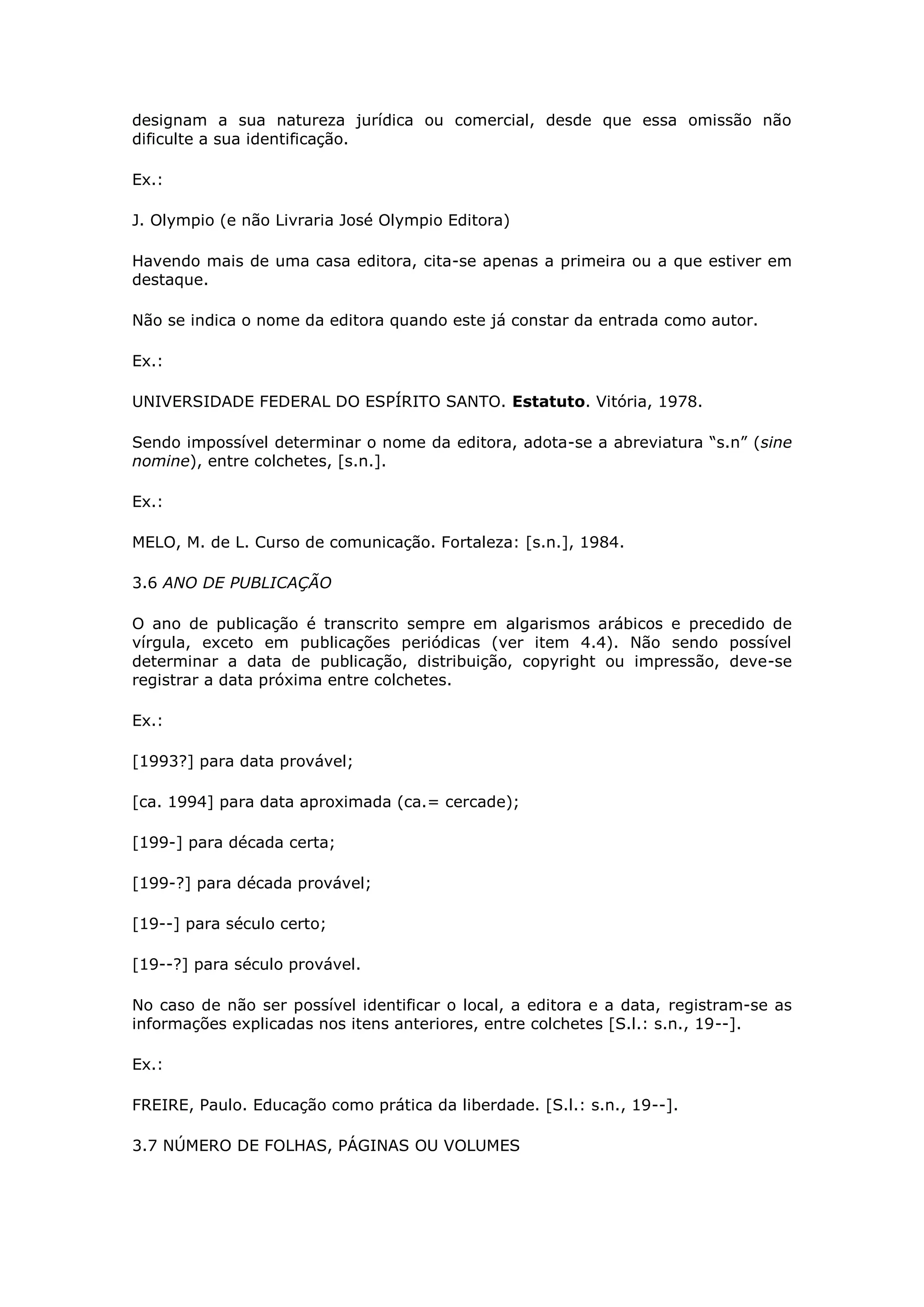 designam a sua natureza jurídica ou comercial, desde que essa omissão não
dificulte a sua identificação.

Ex.:

J. Olympio (e não Livraria José Olympio Editora)

Havendo mais de uma casa editora, cita-se apenas a primeira ou a que estiver em
destaque.

Não se indica o nome da editora quando este já constar da entrada como autor.

Ex.:

UNIVERSIDADE FEDERAL DO ESPÍRITO SANTO. Estatuto. Vitória, 1978.

Sendo impossível determinar o nome da editora, adota-se a abreviatura “s.n” (sine
nomine), entre colchetes, [s.n.].

Ex.:

MELO, M. de L. Curso de comunicação. Fortaleza: [s.n.], 1984.

3.6 ANO DE PUBLICAÇÃO

O ano de publicação é transcrito sempre em algarismos arábicos e precedido de
vírgula, exceto em publicações periódicas (ver item 4.4). Não sendo possível
determinar a data de publicação, distribuição, copyright ou impressão, deve-se
registrar a data próxima entre colchetes.

Ex.:

[1993?] para data provável;

[ca. 1994] para data aproximada (ca.= cercade);

[199-] para década certa;

[199-?] para década provável;

[19--] para século certo;

[19--?] para século provável.

No caso de não ser possível identificar o local, a editora e a data, registram-se as
informações explicadas nos itens anteriores, entre colchetes [S.l.: s.n., 19--].

Ex.:

FREIRE, Paulo. Educação como prática da liberdade. [S.l.: s.n., 19--].

3.7 NÚMERO DE FOLHAS, PÁGINAS OU VOLUMES
 