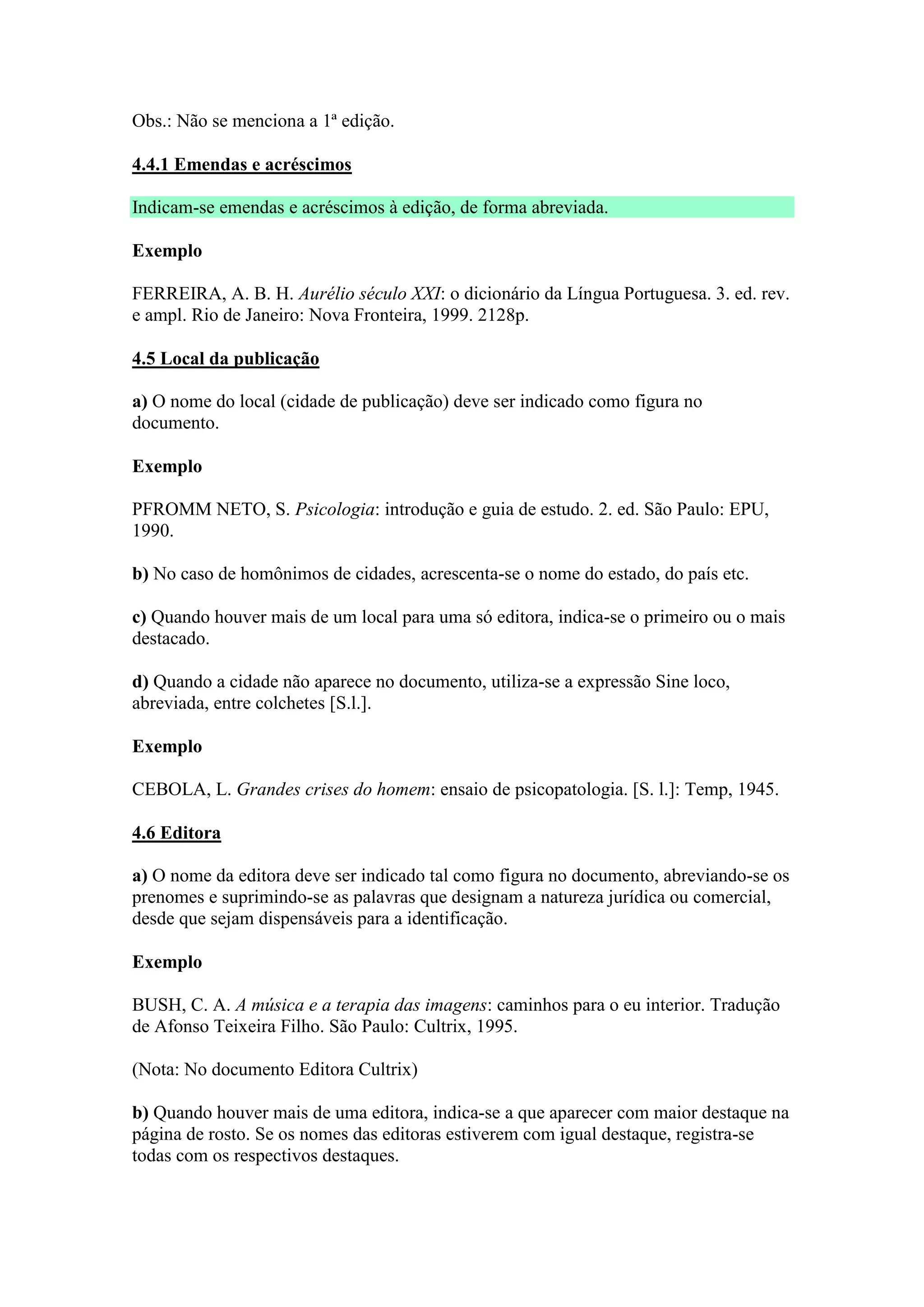 Obs.: Não se menciona a 1ª edição.

4.4.1 Emendas e acréscimos

Indicam-se emendas e acréscimos à edição, de forma abreviada.

Exemplo

FERREIRA, A. B. H. Aurélio século XXI: o dicionário da Língua Portuguesa. 3. ed. rev.
e ampl. Rio de Janeiro: Nova Fronteira, 1999. 2128p.

4.5 Local da publicação

a) O nome do local (cidade de publicação) deve ser indicado como figura no
documento.

Exemplo

PFROMM NETO, S. Psicologia: introdução e guia de estudo. 2. ed. São Paulo: EPU,
1990.

b) No caso de homônimos de cidades, acrescenta-se o nome do estado, do país etc.

c) Quando houver mais de um local para uma só editora, indica-se o primeiro ou o mais
destacado.

d) Quando a cidade não aparece no documento, utiliza-se a expressão Sine loco,
abreviada, entre colchetes [S.l.].

Exemplo

CEBOLA, L. Grandes crises do homem: ensaio de psicopatologia. [S. l.]: Temp, 1945.

4.6 Editora

a) O nome da editora deve ser indicado tal como figura no documento, abreviando-se os
prenomes e suprimindo-se as palavras que designam a natureza jurídica ou comercial,
desde que sejam dispensáveis para a identificação.

Exemplo

BUSH, C. A. A música e a terapia das imagens: caminhos para o eu interior. Tradução
de Afonso Teixeira Filho. São Paulo: Cultrix, 1995.

(Nota: No documento Editora Cultrix)

b) Quando houver mais de uma editora, indica-se a que aparecer com maior destaque na
página de rosto. Se os nomes das editoras estiverem com igual destaque, registra-se
todas com os respectivos destaques.
 