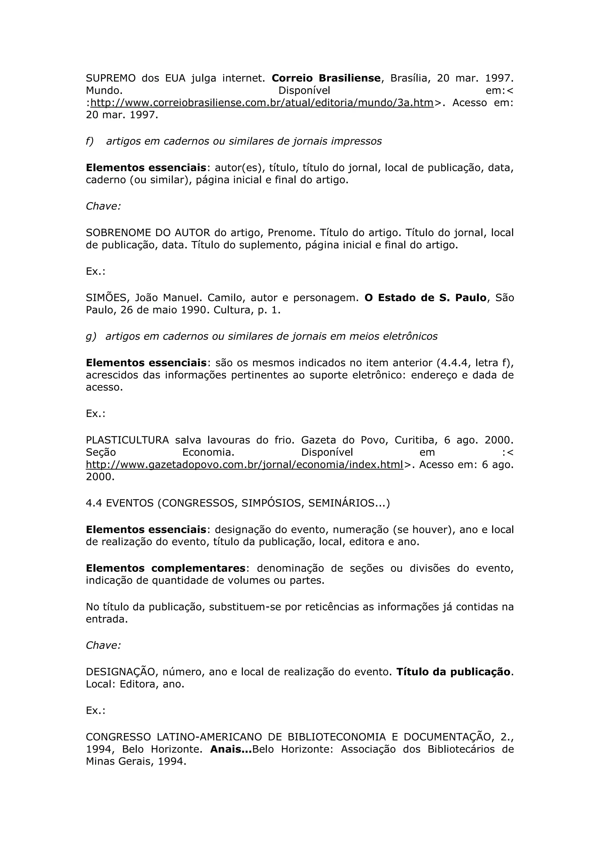 SUPREMO dos EUA julga internet. Correio Brasiliense, Brasília, 20 mar. 1997.
Mundo.                              Disponível                            em:<
:http://www.correiobrasiliense.com.br/atual/editoria/mundo/3a.htm>. Acesso em:
20 mar. 1997.

f)     artigos em cadernos ou similares de jornais impressos

Elementos essenciais: autor(es), título, título do jornal, local de publicação, data,
caderno (ou similar), página inicial e final do artigo.

Chave:

SOBRENOME DO AUTOR do artigo, Prenome. Título do artigo. Título do jornal, local
de publicação, data. Título do suplemento, página inicial e final do artigo.

Ex.:

SIMÕES, João Manuel. Camilo, autor e personagem. O Estado de S. Paulo, São
Paulo, 26 de maio 1990. Cultura, p. 1.

g) artigos em cadernos ou similares de jornais em meios eletrônicos

Elementos essenciais: são os mesmos indicados no item anterior (4.4.4, letra f),
acrescidos das informações pertinentes ao suporte eletrônico: endereço e dada de
acesso.

Ex.:

PLASTICULTURA salva lavouras do frio. Gazeta do Povo, Curitiba, 6 ago. 2000.
Seção            Economia.             Disponível           em             :<
http://www.gazetadopovo.com.br/jornal/economia/index.html>. Acesso em: 6 ago.
2000.

4.4 EVENTOS (CONGRESSOS, SIMPÓSIOS, SEMINÁRIOS...)

Elementos essenciais: designação do evento, numeração (se houver), ano e local
de realização do evento, título da publicação, local, editora e ano.

Elementos complementares: denominação de seções ou divisões do evento,
indicação de quantidade de volumes ou partes.

No título da publicação, substituem-se por reticências as informações já contidas na
entrada.

Chave:

DESIGNAÇÃO, número, ano e local de realização do evento. Título da publicação.
Local: Editora, ano.

Ex.:

CONGRESSO LATINO-AMERICANO DE BIBLIOTECONOMIA E DOCUMENTAÇÃO, 2.,
1994, Belo Horizonte. Anais...Belo Horizonte: Associação dos Bibliotecários de
Minas Gerais, 1994.
 